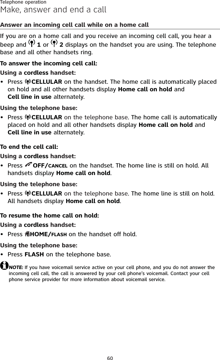 60Telephone operationMake, answer and end a callAnswer an incoming cell call while on a home callIf you are on a home call and you receive an incoming cell call, you hear a beep and  1 or  2 displays on the handset you are using. The telephone base and all other handsets ring.To answer the incoming cell call:Using a cordless handset:Press  CELLULAR on the handset. The home call is automatically placed on hold and all other handsets display Home call on hold and Cell line in use alternately.Using the telephone base:Press  CELLULAR on the telephone base. The home call is automatically placed on hold and all other handsets display Home call on hold and Cell line in use alternately.To end the cell call:Using a cordless handset:Press  OFF/CANCEL on the handset. The home line is still on hold. All handsets display Home call on hold.Using the telephone base:Press  CELLULAR on the telephone base. The home line is still on hold.All handsets display Home call on hold.To resume the home call on hold:Using a cordless handset:Press  HOME/FLASH on the handset off hold.Using the telephone base:Press FLASH on the telephone base.NOTE: If you have voicemail service active on your cell phone, and you do not answer the incoming cell call, the call is answered by your cell phone’s voicemail. Contact your cell phone service provider for more information about voicemail service.••••••
