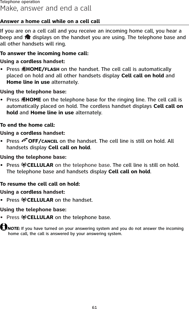 61Telephone operationMake, answer and end a callAnswer a home call while on a cell callIf you are on a cell call and you receive an incoming home call, you hear a beep and   displays on the handset you are using. The telephone base and all other handsets will ring.To answer the incoming home call:Using a cordless handset:Press  HOME/FLASHon the handset. The cell call is automatically placed on hold and all other handsets display Cell call on hold andHome line in use alternately.Using the telephone base:Press  HOME on the telephone base for the ringing line. The cell call is automatically placed on hold. The cordless handset displays Cell call on hold and Home line in use alternately.To end the home call:Using a cordless handset:Press  OFF/CANCEL on the handset. The cell line is still on hold. All handsets display Cell call on hold.Using the telephone base:Press  CELLULAR on the telephone base. The cell line is still on hold. The telephone base and handsets display Cell call on hold.To resume the cell call on hold:Using a cordless handset:Press  CELLULAR on the handset.Using the telephone base:Press  CELLULAR on the telephone base.NOTE: If you have turned on your answering system and you do not answer the incoming home call, the call is answered by your answering system.••••••