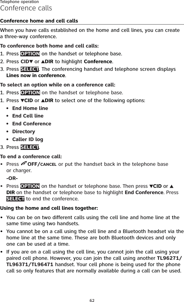 62Telephone operationConference callsConference home and cell callsWhen you have calls established on the home and cell lines, you can create a three-way conference.To conference both home and cell calls:Press OPTION on the handset or telephone base.Press CID or DIR to highlight Conference.Press SELECT. The conferencing handset and telephone screen displays Lines now in conference.To select an option while on a conference call:PressOPTION on the handset or telephone base.Press  CID or DIR to select one of the following options:End Home lineEnd Cell lineEnd ConferenceDirectoryCaller ID logPress SELECT.To end a conference call:Press  OFF/CANCEL or put the handset back in the telephone base or charger.-OR-Press OPTION on the handset or telephone base. Then press  CID or DIR on the handset or telephone base to highlight End Conference. Press SELECT to end the conference.Using the home and cell lines together:You can be on two different calls using the cell line and home line at the same time using two handsets.You cannot be on a call using the cell line and a Bluetooth headset via the home line at the same time. These are both Bluetooth devices and only one can be used at a time.If you are on a call using the cell line, you cannot join the call using your paired cell phone. However, you can join the call using another TL96271/TL96371/TL96471 handset. Your cell phone is being used for the phone call so only features that are normally available during a call can be used.1.2.3.1.1.•••••3.•••••