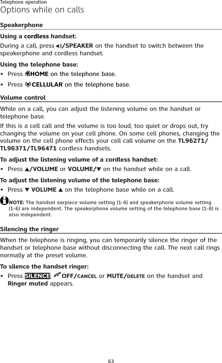 63Telephone operationOptions while on callsSpeakerphoneUsing a cordless handset:During a call, press  /SPEAKER on the handset to switch between the speakerphone and cordless handset.Using the telephone base:Press HOMEon the telephone base.Press  CELLULAR on the telephone base.Volume controlWhile on a call, you can adjust the listening volume on the handset or telephone base.If this is a cell call and the volume is too loud, too quiet or drops out, try changing the volume on your cell phone. On some cell phones, changing the volume on the cell phone effects your cell call volume on the TL96271/TL96371/TL96471 cordless handsets.To adjust the listening volume of a cordless handset:Press  /VOLUME or VOLUME/ on the handset while on a call.To adjust the listening volume of the telephone base:Press  VOLUME   on the telephone base while on a call.NOTE: The handset earpiece volume setting (1-6) and speakerphone volume setting (1-6) are independent. The speakerphone volume setting of the telephone base (1-8) is also independent.Silencing the ringerWhen the telephone is ringing, you can temporarily silence the ringer of the handset or telephone base without disconnecting the call. The next call rings normally at the preset volume.To silence the handset ringer:Press SILENCE,OFF/CANCEL or MUTE/DELETE on the handset and Ringer muted appears.•••••