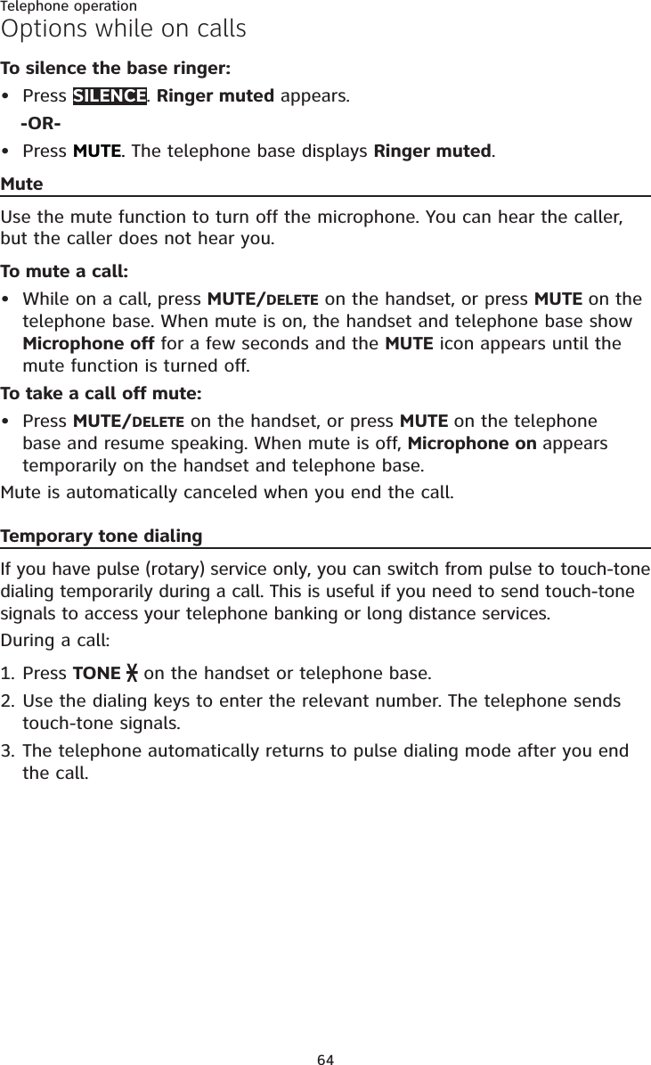 64Telephone operationOptions while on callsTo silence the base ringer:Press SILENCE.Ringer muted appears.-OR-Press MUTE.The telephone base displays Ringer muted.MuteUse the mute function to turn off the microphone. You can hear the caller, but the caller does not hear you.To mute a call:While on a call, press MUTE/DELETE on the handset, or press MUTE on the telephone base. When mute is on, the handset and telephone base show Microphone off for a few seconds and the MUTE icon appears until the mute function is turned off.To take a call off mute:Press MUTE/DELETE on the handset, or press MUTE on the telephone base and resume speaking. When mute is off, Microphone on appears temporarily on the handset and telephone base.Mute is automatically canceled when you end the call.Temporary tone dialingIf you have pulse (rotary) service only, you can switch from pulse to touch-tone dialing temporarily during a call. This is useful if you need to send touch-tone signals to access your telephone banking or long distance services.During a call:Press TONE   on the handset or telephone base.Use the dialing keys to enter the relevant number. The telephone sends touch-tone signals.The telephone automatically returns to pulse dialing mode after you end the call.••••1.2.3.