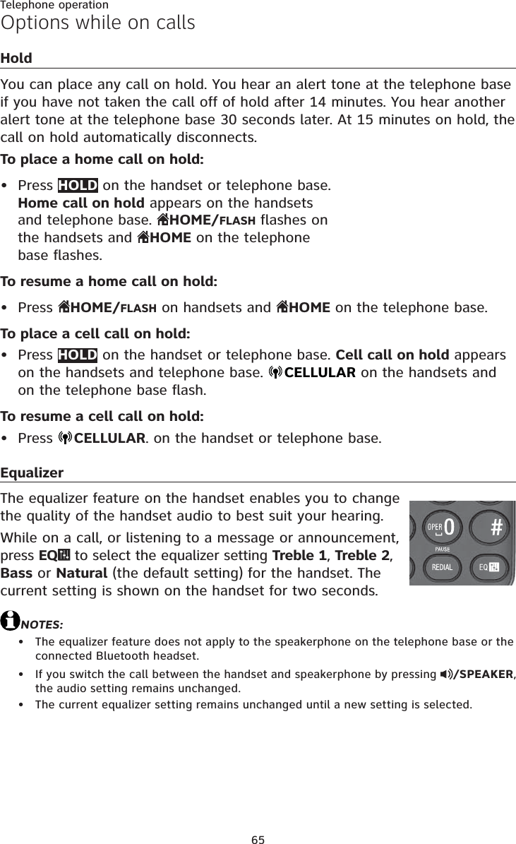 65Telephone operationOptions while on callsHoldYou can place any call on hold. You hear an alert tone at the telephone base if you have not taken the call off of hold after 14 minutes. You hear another alert tone at the telephone base 30 seconds later. At 15 minutes on hold, the call on hold automatically disconnects.To place a home call on hold:Press HOLD on the handset or telephone base. Home call on hold appears on the handsets and telephone base.  HOME/FLASH flashes on the handsets and  HOME on the telephone base flashes.To resume a home call on hold:Press  HOME/FLASH on handsets and  HOME on the telephone base.To place a cell call on hold:Press HOLD on the handset or telephone base. Cell call on hold appears on the handsets and telephone base.  CELLULAR on the handsets andon the telephone base flash.To resume a cell call on hold:Press  CELLULAR. on the handset or telephone base.EqualizerThe equalizer feature on the handset enables you to change the quality of the handset audio to best suit your hearing.While on a call, or listening to a message or announcement, press EQ  to select the equalizer setting Treble 1, Treble 2,Bass or Natural (the default setting) for the handset. The current setting is shown on the handset for two seconds.NOTES:The equalizer feature does not apply to the speakerphone on the telephone base or the connected Bluetooth headset.If you switch the call between the handset and speakerphone by pressing  /SPEAKER,the audio setting remains unchanged.The current equalizer setting remains unchanged until a new setting is selected.•••••••