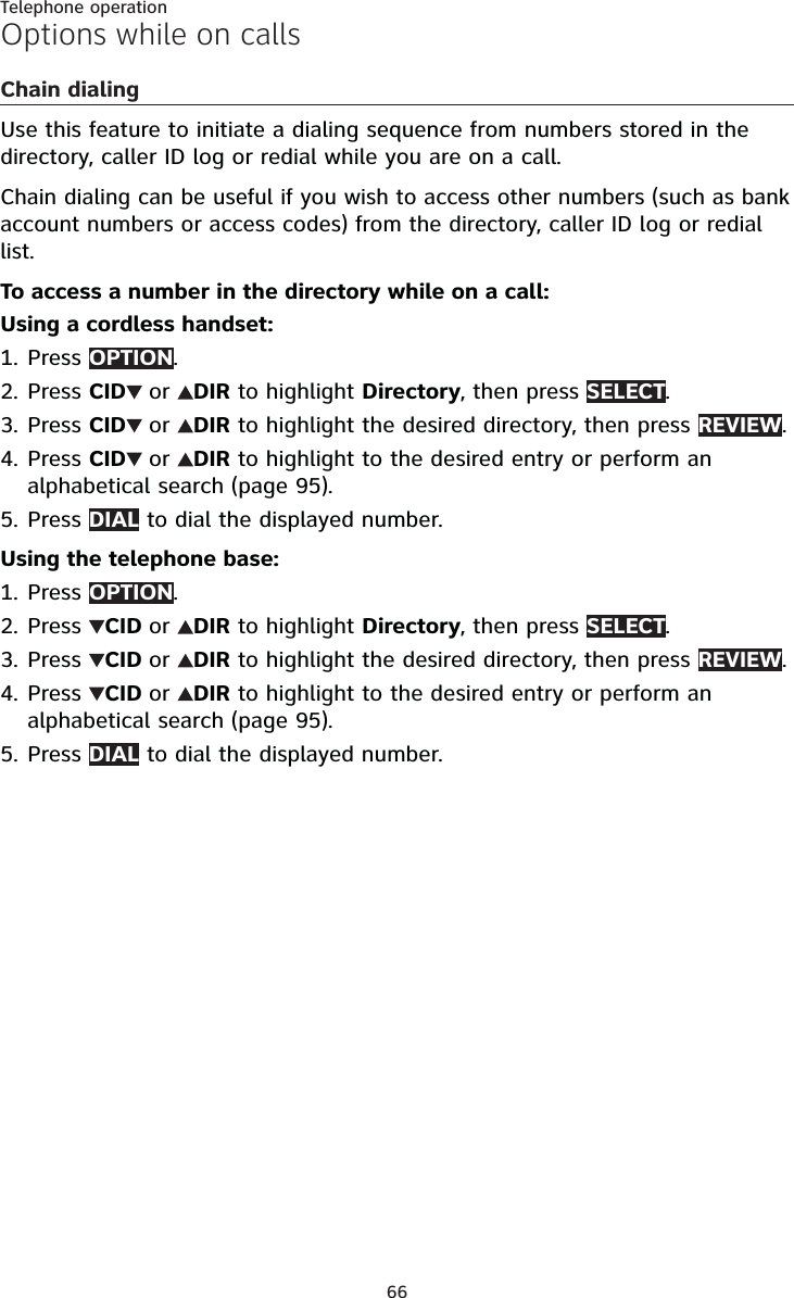 66Telephone operationOptions while on callsChain dialingUse this feature to initiate a dialing sequence from numbers stored in the directory, caller ID log or redial while you are on a call. Chain dialing can be useful if you wish to access other numbers (such as bank account numbers or access codes) from the directory, caller ID log or redial list.To access a number in the directory while on a call:Using a cordless handset:Press OPTION.Press CID or DIR to highlight Directory, then press SELECT.Press CID or DIR to highlight the desired directory, then press REVIEW.Press CID or DIR to highlight to the desired entry or perform an alphabetical search (page 95).Press DIAL to dial the displayed number.Using the telephone base:Press OPTION.Press  CID or DIR to highlight Directory, then press SELECT.Press  CID or DIR to highlight the desired directory, then press REVIEW.Press  CID or DIR to highlight to the desired entry or perform an alphabetical search (page 95).Press DIAL to dial the displayed number.1.2.3.4.5.1.2.3.4.5.