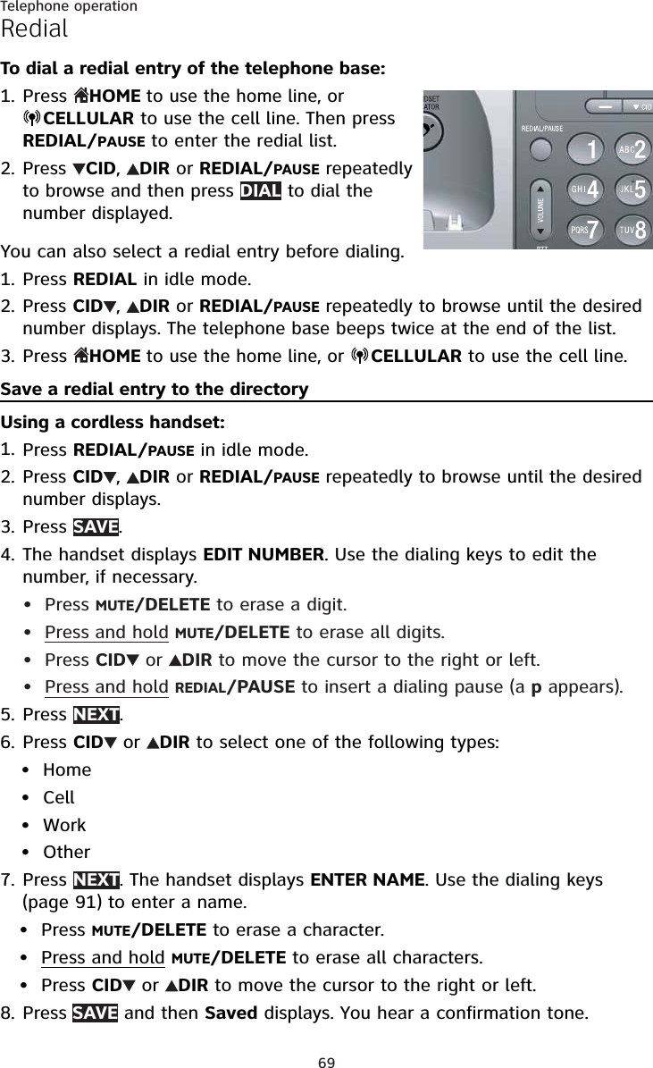 69Telephone operationRedialTo dial a redial entry of the telephone base:PressHOME to use the home line, or CELLULARto use the cell line. Then pressREDIAL/PAUSEto enter the redial list.PressCID,DIRor REDIAL/PAUSErepeatedlyto browse and then press DIALto dial the number displayed.You can also select a redial entry before dialing.Press REDIAL in idle mode.PressCID ,DIRor REDIAL/PAUSErepeatedly to browse until the desired number displays. The telephone base beeps twice at the end of the list.PressHOME to use the home line, or CELLULARto use the cell line.Save a redial entry to the directoryUsing a cordless handset:Press REDIAL/PAUSE in idle mode.Press CID ,DIRor REDIAL/PAUSErepeatedly to browse until the desired number displays.Press SAVE.The handset displays EDIT NUMBER. Use the dialing keys to edit the number, if necessary.Press MUTE/DELETE to erase a digit.Press and hold MUTE/DELETE to erase all digits.Press CID  or  DIR to move the cursor to the right or left.Press and hold REDIAL/PAUSE to insert a dialing pause (a p appears).Press NEXT.Press CID  or DIR to select one of the following types:HomeCellWorkOtherPress NEXT. The handset displays ENTER NAME. Use the dialing keys (page 91) to enter a name.Press MUTE/DELETE to erase a character.Press and hold MUTE/DELETE to erase all characters.Press CID  or  DIR to move the cursor to the right or left.Press SAVE and then Saved displays. You hear a confirmation tone.1.2.1.2.3.1.2.3.4.••••5.6.••••7.•••8.