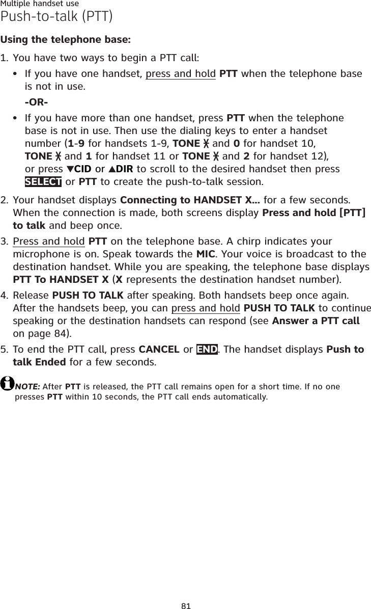 81Multiple handset usePush-to-talk (PTT)Using the telephone base:You have two ways to begin a PTT call:If you have one handset, press and hold PTT when the telephone baseis not in use.-OR-If you have more than one handset, press PTT when the telephone base is not in use. Then use the dialing keys to enter a handset number (1-9 for handsets 1-9, TONE  and 0 for handset 10, TONE  and 1 for handset 11 or TONE  and 2 for handset 12), or press  CID or  DIR to scroll to the desired handset then press SELECT or PTT to create the push-to-talk session.Your handset displays Connecting to HANDSET X... for a few seconds. When the connection is made, both screens display Press and hold [PTT] to talk and beep once.Press and hold PTT on the telephone base. A chirp indicates your microphone is on. Speak towards the MIC. Your voice is broadcast to the destination handset. While you are speaking, the telephone base displays PTT To HANDSET X (X represents the destination handset number).Release PUSH TO TALK after speaking. Both handsets beep once again. After the handsets beep, you can press and hold PUSH TO TALK to continue speaking or the destination handsets can respond (see Answer a PTT callon page 84).To end the PTT call, press CANCEL or END. The handset displays Push to talk Ended for a few seconds.NOTE: After PTT is released, the PTT call remains open for a short time. If no one presses PTT within 10 seconds, the PTT call ends automatically.1.••2.3.4.5.