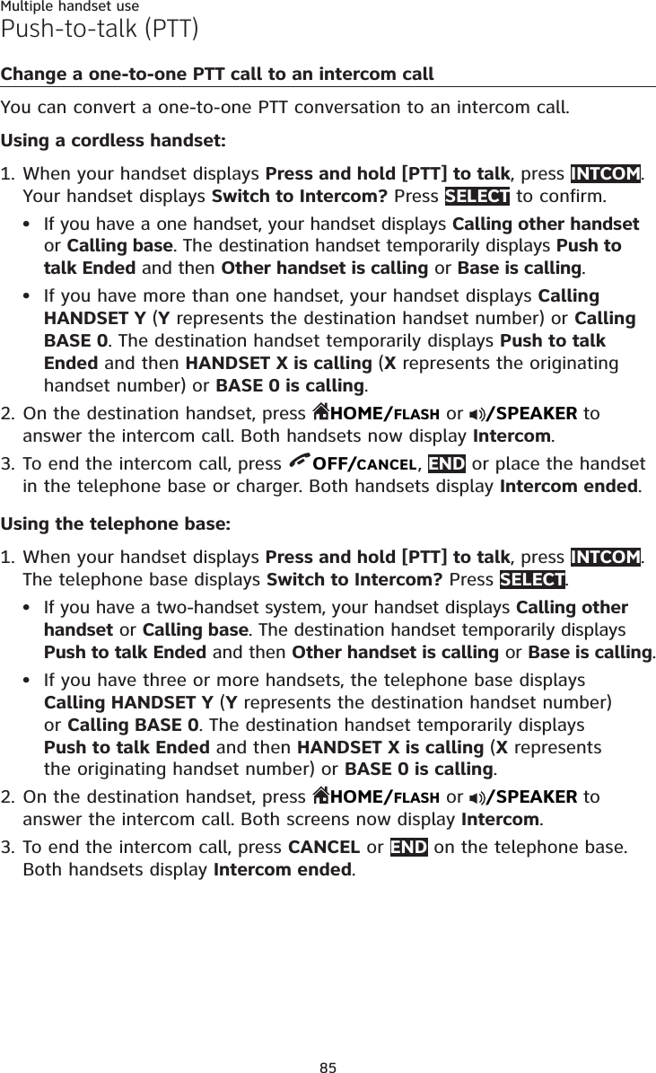 85Multiple handset usePush-to-talk (PTT)Change a one-to-one PTT call to an intercom callYou can convert a one-to-one PTT conversation to an intercom call.Using a cordless handset:When your handset displays Press and hold [PTT] to talk, press INTCOM.Your handset displays Switch to Intercom? Press SELECT to confirm.If you have a one handset, your handset displays Calling other handsetor Calling base. The destination handset temporarily displays Push to talk Ended and then Other handset is calling or Base is calling.If you have more than one handset, your handset displays CallingHANDSET Y (Y represents the destination handset number) or CallingBASE 0. The destination handset temporarily displays Push to talk Ended and then HANDSET X is calling (X represents the originating handset number) or BASE 0 is calling.On the destination handset, press  HOME/FLASH or  /SPEAKER to answer the intercom call. Both handsets now display Intercom.To end the intercom call, press  OFF/CANCEL,END or place the handset in the telephone base or charger. Both handsets display Intercom ended.Using the telephone base:When your handset displays Press and hold [PTT] to talk, press INTCOM.The telephone base displays Switch to Intercom? Press SELECT.If you have a two-handset system, your handset displays Calling other handset or Calling base. The destination handset temporarily displays Push to talk Ended and then Other handset is calling or Base is calling.If you have three or more handsets, the telephone base displays Calling HANDSET Y (Y represents the destination handset number)or Calling BASE 0. The destination handset temporarily displays Push to talk Ended and then HANDSET X is calling (X represents the originating handset number) or BASE 0 is calling.On the destination handset, press  HOME/FLASH or  /SPEAKER to answer the intercom call. Both screens now display Intercom.To end the intercom call, press CANCEL or END on the telephone base.Both handsets display Intercom ended.1.••2.3.1.••2.3.