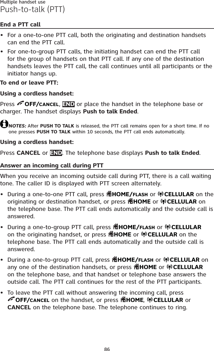 86Multiple handset usePush-to-talk (PTT)End a PTT callFor a one-to-one PTT call, both the originating and destination handsets can end the PTT call.For one-to-group PTT calls, the initiating handset can end the PTT call for the group of handsets on that PTT call. If any one of the destination handsets leaves the PTT call, the call continues until all participants or the initiator hangs up.To end or leave PTT:Using a cordless handset:Press  OFF/CANCEL,END or place the handset in the telephone base or charger. The handset displays Push to talk Ended.NOTES: After PUSH TO TALK is released, the PTT call remains open for a short time. If no one presses PUSH TO TALK within 10 seconds, the PTT call ends automatically.Using a cordless handset:Press CANCEL or END. The telephone base displays Push to talk Ended.Answer an incoming call during PTTWhen you receive an incoming outside call during PTT, there is a call waitingtone. The caller ID is displayed with PTT screen alternately.During a one-to-one PTT call, press  HOME/FLASH or CELLULAR on the originating or destination handset, or press  HOME or CELLULAR onthe telephone base. The PTT call ends automatically and the outside call is answered.During a one-to-group PTT call, press  HOME/FLASH or  CELLULAR on the originating handset, or press  HOME or CELLULAR on the telephone base. The PTT call ends automatically and the outside call is answered.During a one-to-group PTT call, press  HOME/FLASH or  CELLULAR onany one of the destination handsets, or press  HOME or CELLULAR on the telephone base, and that handset or telephone base answers the outside call. The PTT call continues for the rest of the PTT participants.To leave the PTT call without answering the incoming call, press OFF/CANCEL on the handset, or press  HOME,CELLULAR or CANCEL on the telephone base. The telephone continues to ring.••••••