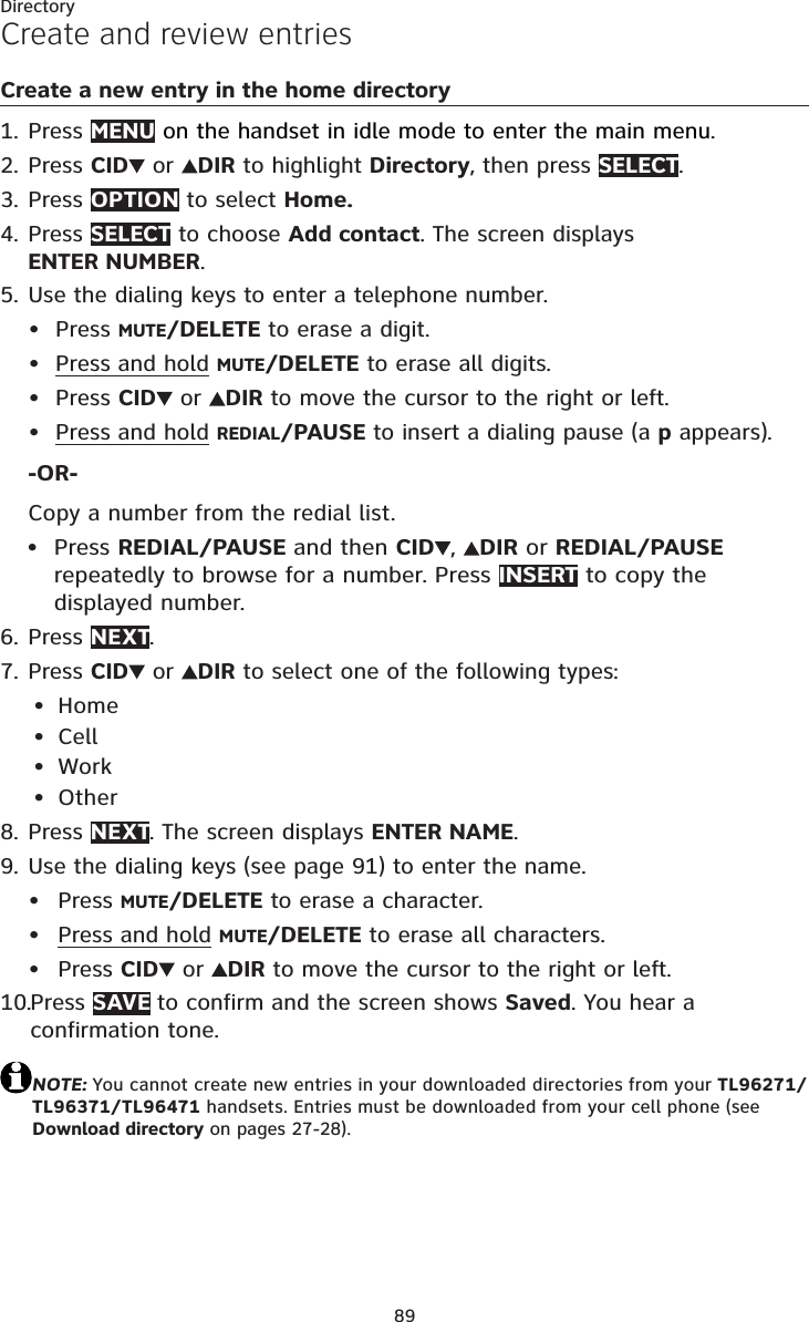 89DirectoryCreate and review entriesCreate a new entry in the home directoryPress MENU on the handset in idle mode to enter the main menu.Press CID  or  DIR to highlight Directory, then press SELECT.Press OPTION to select Home.Press SELECT to choose Add contact. The screen displays ENTER NUMBER.Use the dialing keys to enter a telephone number.Press MUTE/DELETE to erase a digit.Press and hold MUTE/DELETE to erase all digits.Press CID  or  DIR to move the cursor to the right or left.Press and hold REDIAL/PAUSE to insert a dialing pause (a p appears).-OR-Copy a number from the redial list.Press REDIAL/PAUSE and then CID ,DIR or REDIAL/PAUSErepeatedly to browse for a number. Press INSERT to copy the displayed number.Press NEXT.Press CID  or  DIR to select one of the following types:HomeCellWorkOtherPress NEXT. The screen displays ENTER NAME.Use the dialing keys (see page 91) to enter the name. Press MUTE/DELETE to erase a character.Press and hold MUTE/DELETE to erase all characters.Press CID  or  DIR to move the cursor to the right or left.Press SAVE to confirm and the screen shows Saved. You hear a confirmation tone.NOTE: You cannot create new entries in your downloaded directories from your TL96271/TL96371/TL96471 handsets. Entries must be downloaded from your cell phone (see Download directory on pages 27-28).1.2.3.4.5.•••••6.7.••••8.9.•••10.