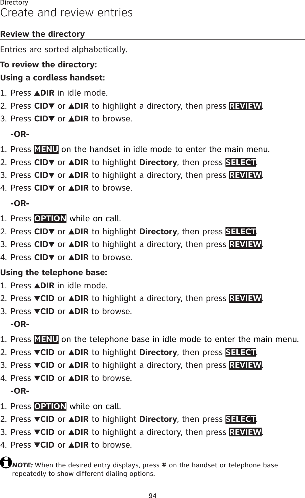 94DirectoryCreate and review entriesReview the directoryEntries are sorted alphabetically.To review the directory:Using a cordless handset:Press  DIR in idle mode.Press CID  or  DIR to highlight a directory, then press REVIEW.Press CID  or  DIR to browse.-OR-Press MENU on the handset in idle mode to enter the main menu.Press CID  or  DIR to highlight Directory, then press SELECT.Press CID  or  DIR to highlight a directory, then press REVIEW.Press CID  or  DIR to browse.-OR-Press OPTION while on call.Press CID  or  DIR to highlight Directory, then press SELECT.Press CID  or  DIR to highlight a directory, then press REVIEW.Press CID  or  DIR to browse.Using the telephone base:Press  DIR in idle mode.Press  CID or  DIR to highlight a directory, then press REVIEW.Press  CID or  DIR to browse.-OR-Press MENU on the telephone base in idle mode to enter the main menu.Press  CID or  DIR to highlight Directory, then press SELECT.Press  CID or  DIR to highlight a directory, then press REVIEW.Press  CID or  DIR to browse.-OR-Press OPTION while on call.Press  CID or  DIR to highlight Directory, then press SELECT.Press  CID or  DIR to highlight a directory, then press REVIEW.Press  CID or  DIR to browse.NOTE: When the desired entry displays, press # on the handset or telephone base repeatedly to show different dialing options.1.2.3.1.2.3.4.1.2.3.4.1.2.3.1.2.3.4.1.2.3.4.