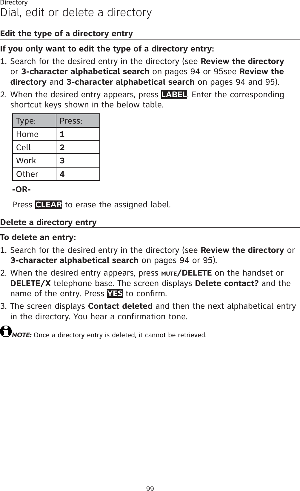 99DirectoryDial, edit or delete a directoryEdit the type of a directory entryIf you only want to edit the type of a directory entry:Search for the desired entry in the directory (see Review the directoryor 3-character alphabetical search on pages 94 or 95see Review the directory and 3-character alphabetical search on pages 94 and 95).When the desired entry appears, press LABEL. Enter the corresponding shortcut keys shown in the below table.Type: Press:Home 1Cell 2Work 3Other 4-OR-Press CLEAR to erase the assigned label.Delete a directory entryTo delete an entry:Search for the desired entry in the directory (see Review the directory or 3-character alphabetical search on pages 94 or 95).When the desired entry appears, press MUTE/DELETE on the handset or DELETE/X telephone base. The screen displays Delete contact? and the name of the entry. Press YES to confirm.The screen displays Contact deleted and then the next alphabetical entry in the directory. You hear a confirmation tone.NOTE: Once a directory entry is deleted, it cannot be retrieved.1.2.1.2.3.