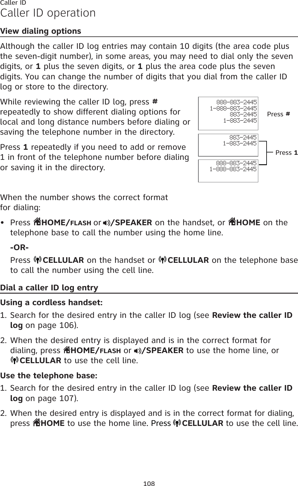 108Caller IDCaller ID operationView dialing optionsAlthough the caller ID log entries may contain 10 digits (the area code plus the seven-digit number), in some areas, you may need to dial only the seven digits, or 1 plus the seven digits, or 1 plus the area code plus the seven digits. You can change the number of digits that you dial from the caller ID log or store to the directory. While reviewing the caller ID log, press #repeatedly to show different dialing options for local and long distance numbers before dialing or saving the telephone number in the directory.Press 1 repeatedly if you need to add or remove 1 in front of the telephone number before dialing or saving it in the directory.When the number shows the correct format for dialing:Press  HOME/FLASH or /SPEAKER on the handset, or  HOME on the telephone base to call the number using the home line.-OR-Press  CELLULAR on the handset or  CELLULAR on the telephone base to call the number using the cell line.Dial a caller ID log entryUsing a cordless handset:Search for the desired entry in the caller ID log (see Review the caller ID log on page 106).When the desired entry is displayed and is in the correct format for dialing, press  HOME/FLASHor /SPEAKER to use the home line, orCELLULAR to use the cell line.Use the telephone base:Search for the desired entry in the caller ID log (see Review the caller ID log on page 107).When the desired entry is displayed and is in the correct format for dialing, press  HOME to use the home line. PressCELLULARto use the cell line.•1.2.1.2.888-883-24451-888-883-2445883-24451-883-2445888-883-24451-888-883-2445883-24451-883-2445Press #Press 1