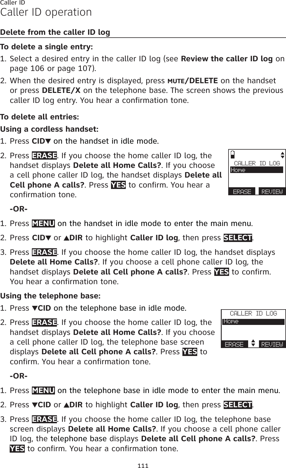 111Caller IDCaller ID operationDelete from the caller ID logTo delete a single entry:Select a desired entry in the caller ID log (see Review the caller ID log on page 106 or page 107).When the desired entry is displayed, press MUTE/DELETE on the handset or press DELETE/X on the telephone base. The screen shows the previous caller ID log entry. You hear a confirmation tone.To delete all entries:Using a cordless handset:Press CID on the handset in idle mode.Press ERASE. If you choose the home caller ID log, the handset displays Delete all Home Calls?. If you choose a cell phone caller ID log, the handset displays Delete all Cell phone A calls?. Press YES to confirm. You hear a confirmation tone.-OR-Press MENU on the handset in idle mode to enter the main menu.Press CID or DIR to highlight Caller ID log, then press SELECT.Press ERASE. If you choose the home caller ID log, the handset displays Delete all Home Calls?. If you choose a cell phone caller ID log, the handset displays Delete all Cell phone A calls?. Press YES to confirm. You hear a confirmation tone.Using the telephone base:Press  CID on the telephone base in idle mode.Press ERASE. If you choose the home caller ID log, the handset displays Delete all Home Calls?. If you choose a cell phone caller ID log, the telephone base screendisplays Delete all Cell phone A calls?. Press YES to confirm. You hear a confirmation tone.-OR-Press MENU on the telephone base in idle mode to enter the main menu.Press CID or DIR to highlight Caller ID log, then press SELECT.Press ERASE. If you choose the home caller ID log, the telephone base screen displays Delete all Home Calls?. If you choose a cell phone caller ID log, the telephone base displays Delete all Cell phone A calls?. Press YES to confirm. You hear a confirmation tone.1.2.1.2.1.2.3.1.2.1.2.3.CALLER ID LOGHomeERASE REVIEWCALLER ID LOGHomeERASE REVIEW