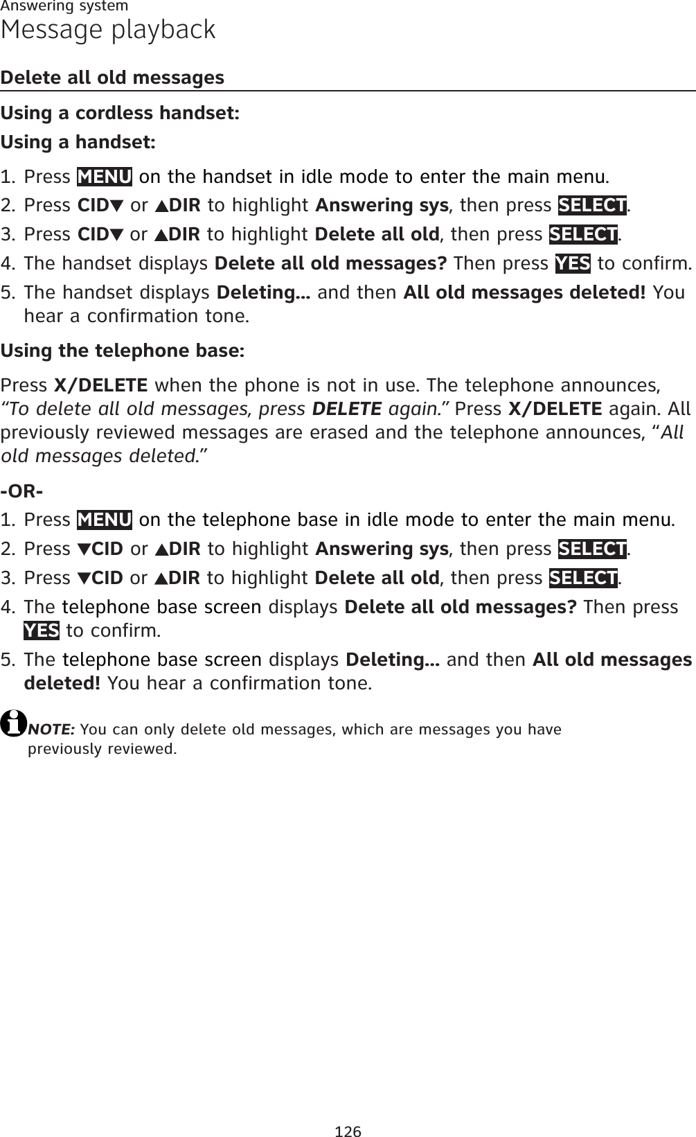 126Answering systemMessage playbackDelete all old messagesUsing a cordless handset:Using a handset:Press MENU on the handset in idle mode to enter the main menu.Press CID  or  DIR to highlight Answering sys, then press SELECT.Press CID or DIR to highlight Delete all old, then press SELECT.The handset displays Delete all old messages? Then press YES to confirm. The handset displays Deleting... and then All old messages deleted! You hear a confirmation tone.Using the telephone base:Press X/DELETE when the phone is not in use. The telephone announces,  “To delete all old messages, press DELETE again.” Press X/DELETE again. All previously reviewed messages are erased and the telephone announces, “Allold messages deleted.”-OR-Press MENU on the telephone base in idle mode to enter the main menu.Press  CID or  DIR to highlight Answering sys, then press SELECT.Press  CID or DIR to highlight Delete all old, then press SELECT.The telephone base screen displays Delete all old messages? Then press YES to confirm. Thetelephone base screen displays Deleting... and then All old messages deleted! You hear a confirmation tone.NOTE: You can only delete old messages, which are messages you have previously reviewed.1.2.3.4.5.1.2.3.4.5.