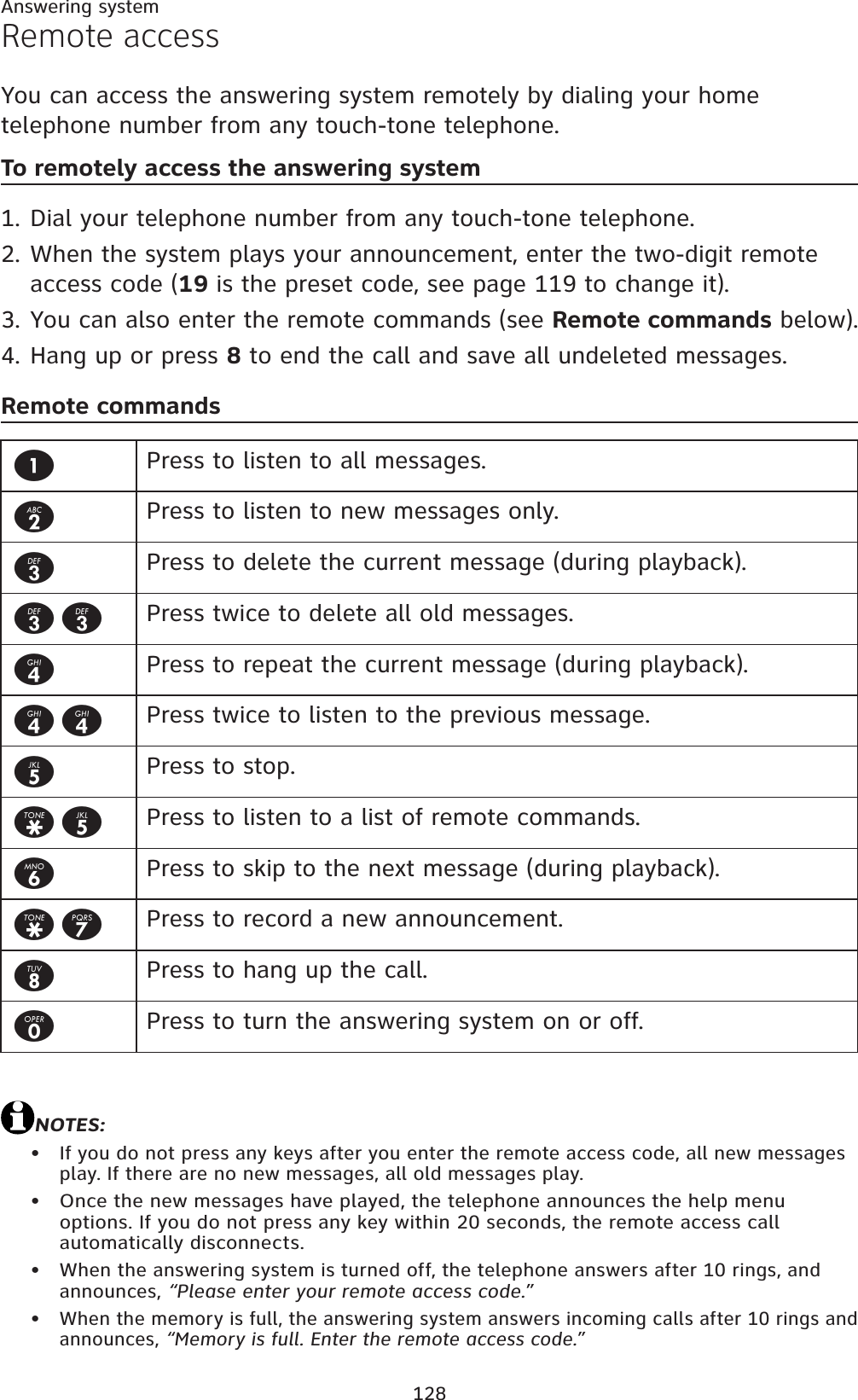 128Answering systemRemote accessYou can access the answering system remotely by dialing your home telephone number from any touch-tone telephone.To remotely access the answering systemDial your telephone number from any touch-tone telephone.When the system plays your announcement, enter the two-digit remote access code (19 is the preset code, see page 119 to change it).You can also enter the remote commands (see Remote commands below).Hang up or press 8 to end the call and save all undeleted messages.Remote commandsNOTES:If you do not press any keys after you enter the remote access code, all new messages play. If there are no new messages, all old messages play.Once the new messages have played, the telephone announces the help menu options. If you do not press any key within 20 seconds, the remote access call automatically disconnects.When the answering system is turned off, the telephone answers after 10 rings, and announces, “Please enter your remote access code.”When the memory is full, the answering system answers incoming calls after 10 rings and announces, “Memory is full. Enter the remote access code.”1.2.3.4.••••1Press to listen to all messages.2Press to listen to new messages only.3Press to delete the current message (during playback).33 Press twice to delete all old messages.4Press to repeat the current message (during playback).44 Press twice to listen to the previous message.5Press to stop.*5 Press to listen to a list of remote commands.6Press to skip to the next message (during playback).*7 Press to record a new announcement.8Press to hang up the call.0Press to turn the answering system on or off.