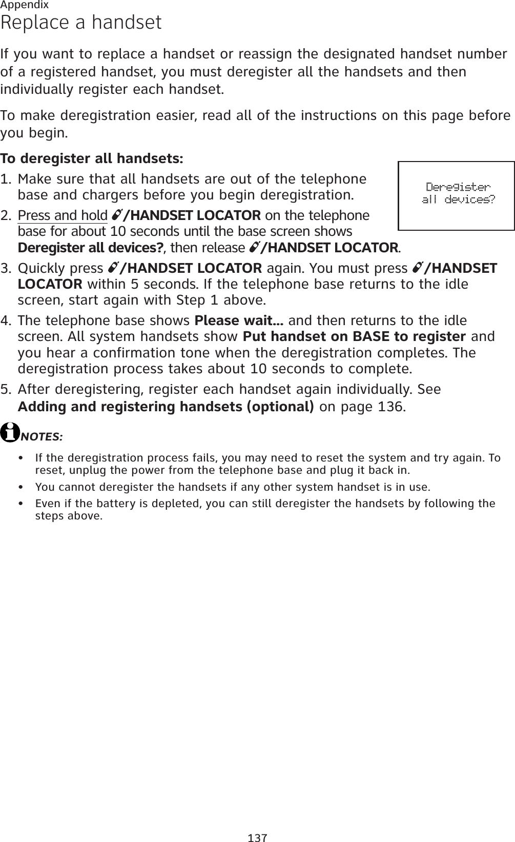 137AppendixReplace a handsetIf you want to replace a handset or reassign the designated handset number of a registered handset, you must deregister all the handsets and then individually register each handset.To make deregistration easier, read all of the instructions on this page before you begin.To deregister all handsets:Make sure that all handsets are out of the telephone base and chargers before you begin deregistration.Press and hold /HANDSET LOCATOR on the telephone base for about 10 seconds until the base screen shows Deregister all devices?, then release  /HANDSET LOCATOR.Quickly press  /HANDSET LOCATOR again. You must press  /HANDSET LOCATOR within 5 seconds. If the telephone base returns to the idle screen, start again with Step 1 above.The telephone base shows Please wait... and then returns to the idle screen. All system handsets show Put handset on BASE to register and you hear a confirmation tone when the deregistration completes. The deregistration process takes about 10 seconds to complete.After deregistering, register each handset again individually. See Adding and registering handsets (optional) on page 136.NOTES:If the deregistration process fails, you may need to reset the system and try again. To reset, unplug the power from the telephone base and plug it back in.You cannot deregister the handsets if any other system handset is in use.Even if the battery is depleted, you can still deregister the handsets by following the steps above.1.2.3.4.5.•••Deregister all devices?