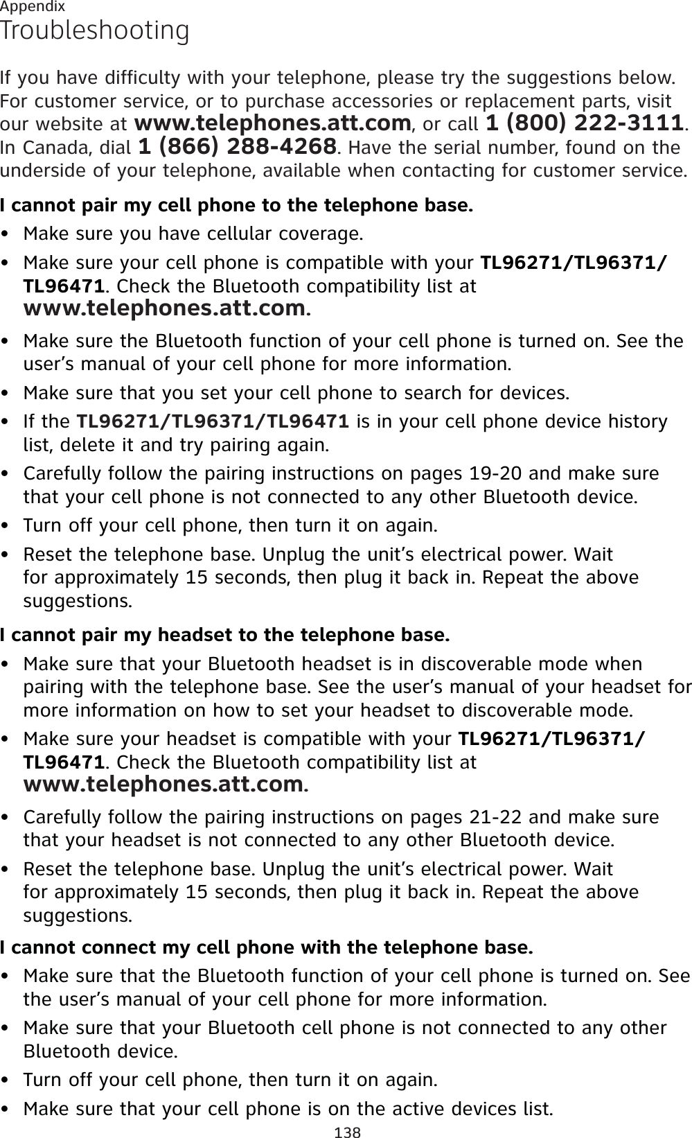 138AppendixTroubleshootingIf you have difficulty with your telephone, please try the suggestions below. For customer service, or to purchase accessories or replacement parts, visit our website at www.telephones.att.com, or call 1 (800) 222-3111.In Canada, dial 1 (866) 288-4268. Have the serial number, found on the underside of your telephone, available when contacting for customer service.I cannot pair my cell phone to the telephone base.Make sure you have cellular coverage.Make sure your cell phone is compatible with your TL96271/TL96371/TL96471. Check the Bluetooth compatibility list at www.telephones.att.com.Make sure the Bluetooth function of your cell phone is turned on. See the user’s manual of your cell phone for more information.Make sure that you set your cell phone to search for devices.If the TL96271/TL96371/TL96471 is in your cell phone device history list, delete it and try pairing again.Carefully follow the pairing instructions on pages 19-20 and make sure that your cell phone is not connected to any other Bluetooth device.Turn off your cell phone, then turn it on again.Reset the telephone base. Unplug the unit’s electrical power. Wait for approximately 15 seconds, then plug it back in. Repeat the above suggestions.I cannot pair my headset to the telephone base.Make sure that your Bluetooth headset is in discoverable mode when pairing with the telephone base. See the user’s manual of your headset for more information on how to set your headset to discoverable mode.Make sure your headset is compatible with your TL96271/TL96371/TL96471. Check the Bluetooth compatibility list at www.telephones.att.com.Carefully follow the pairing instructions on pages 21-22 and make sure that your headset is not connected to any other Bluetooth device.Reset the telephone base. Unplug the unit’s electrical power. Wait for approximately 15 seconds, then plug it back in. Repeat the above suggestions.I cannot connect my cell phone with the telephone base.Make sure that the Bluetooth function of your cell phone is turned on. See the user’s manual of your cell phone for more information.Make sure that your Bluetooth cell phone is not connected to any other Bluetooth device.Turn off your cell phone, then turn it on again.Make sure that your cell phone is on the active devices list.••••••••••••••••