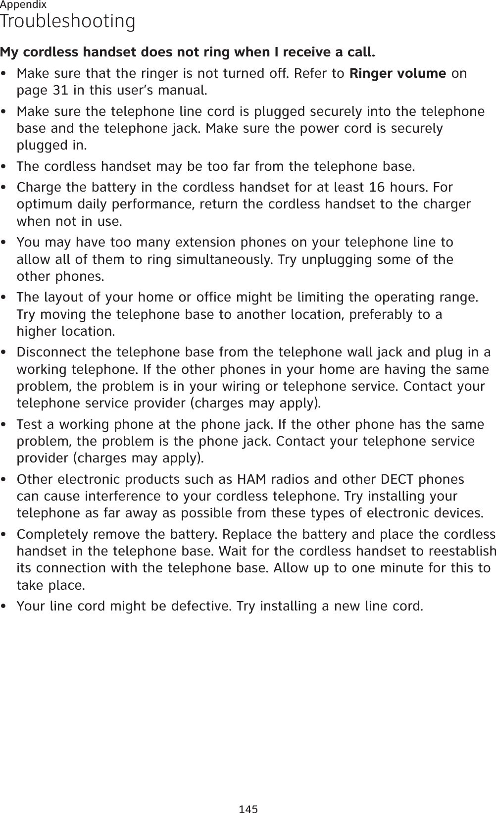 145AppendixTroubleshootingMy cordless handset does not ring when I receive a call.Make sure that the ringer is not turned off. Refer to Ringer volume on page 31 in this user’s manual.Make sure the telephone line cord is plugged securely into the telephone base and the telephone jack. Make sure the power cord is securely plugged in.The cordless handset may be too far from the telephone base.Charge the battery in the cordless handset for at least 16 hours. For optimum daily performance, return the cordless handset to the charger when not in use.You may have too many extension phones on your telephone line to allow all of them to ring simultaneously. Try unplugging some of the other phones.The layout of your home or office might be limiting the operating range. Try moving the telephone base to another location, preferably to a higher location.Disconnect the telephone base from the telephone wall jack and plug in a working telephone. If the other phones in your home are having the same problem, the problem is in your wiring or telephone service. Contact your telephone service provider (charges may apply).Test a working phone at the phone jack. If the other phone has the same problem, the problem is the phone jack. Contact your telephone service provider (charges may apply).Other electronic products such as HAM radios and other DECT phonescan cause interference to your cordless telephone. Try installing yourtelephone as far away as possible from these types of electronic devices.Completely remove the battery. Replace the battery and place the cordless handset in the telephone base. Wait for the cordless handset to reestablish its connection with the telephone base. Allow up to one minute for this to take place.Your line cord might be defective. Try installing a new line cord.•••••••••••