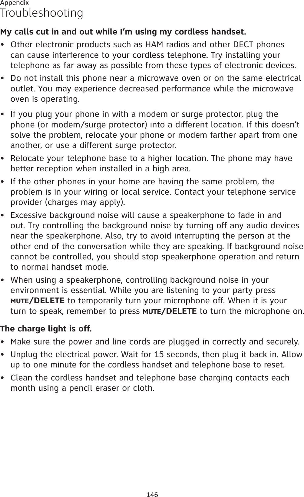 146AppendixTroubleshootingMy calls cut in and out while I’m using my cordless handset.Other electronic products such as HAM radios and other DECT phones can cause interference to your cordless telephone. Try installing your telephone as far away as possible from these types of electronic devices.Do not install this phone near a microwave oven or on the same electrical outlet. You may experience decreased performance while the microwave oven is operating.If you plug your phone in with a modem or surge protector, plug the phone (or modem/surge protector) into a different location. If this doesn’t solve the problem, relocate your phone or modem farther apart from one another, or use a different surge protector.Relocate your telephone base to a higher location. The phone may have better reception when installed in a high area.If the other phones in your home are having the same problem, the problem is in your wiring or local service. Contact your telephone service provider (charges may apply).Excessive background noise will cause a speakerphone to fade in and out. Try controlling the background noise by turning off any audio devices near the speakerphone. Also, try to avoid interrupting the person at the other end of the conversation while they are speaking. If background noise cannot be controlled, you should stop speakerphone operation and return to normal handset mode.When using a speakerphone, controlling background noise in your environment is essential. While you are listening to your party press MUTE/DELETE to temporarily turn your microphone off. When it is your turn to speak, remember to press MUTE/DELETE to turn the microphone on.The charge light is off.Make sure the power and line cords are plugged in correctly and securely.Unplug the electrical power. Wait for 15 seconds, then plug it back in. Allow up to one minute for the cordless handset and telephone base to reset.Clean the cordless handset and telephone base charging contacts each month using a pencil eraser or cloth.••••••••••