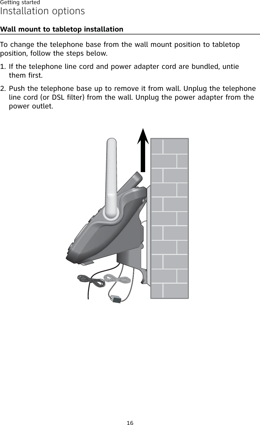 16Getting startedInstallation optionsWall mount to tabletop installationTo change the telephone base from the wall mount position to tabletop position, follow the steps below.If the telephone line cord and power adapter cord are bundled, untie them first. Push the telephone base up to remove it from wall. Unplug the telephone line cord (or DSL filter) from the wall. Unplug the power adapter from the power outlet.1.2.