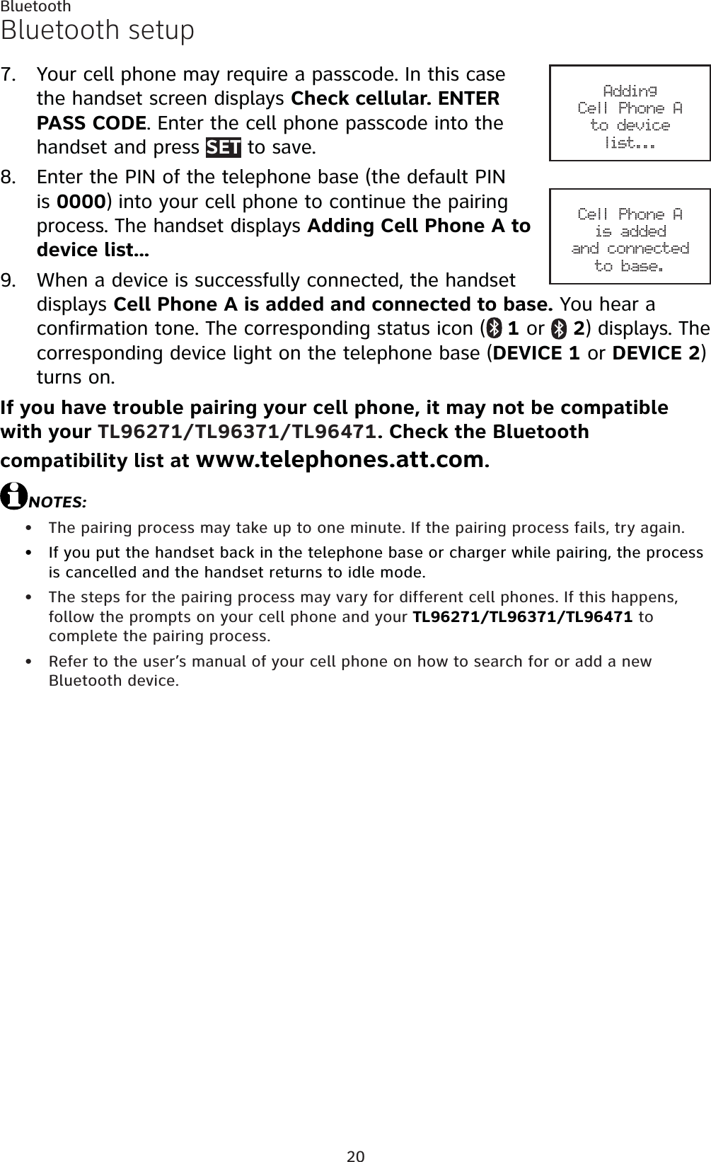 20BluetoothBluetooth setupYour cell phone may require a passcode. In this case the handset screen displays Check cellular. ENTER PASS CODE. Enter the cell phone passcode into the handset and press SET to save.Enter the PIN of the telephone base (the default PIN is 0000) into your cell phone to continue the pairing process. The handset displays Adding Cell Phone A to device list...When a device is successfully connected, the handset displays Cell Phone A is added and connected to base. You hear a confirmation tone. The corresponding status icon ( 1 or  2) displays. The corresponding device light on the telephone base (DEVICE 1 or DEVICE 2)turns on. If you have trouble pairing your cell phone, it may not be compatible with your TL96271/TL96371/TL96471. Check the Bluetooth compatibility list at www.telephones.att.com.NOTES:The pairing process may take up to one minute. If the pairing process fails, try again.If you put the handset back in the telephone base or charger while pairing, the process is cancelled and the handset returns to idle mode.The steps for the pairing process may vary for different cell phones. If this happens, follow the prompts on your cell phone and your TL96271/TL96371/TL96471 to complete the pairing process.Refer to the user’s manual of your cell phone on how to search for or add a new Bluetooth device.7.8.9.••••Adding Cell Phone Ato device list...Cell Phone Ais added and connectedto base.