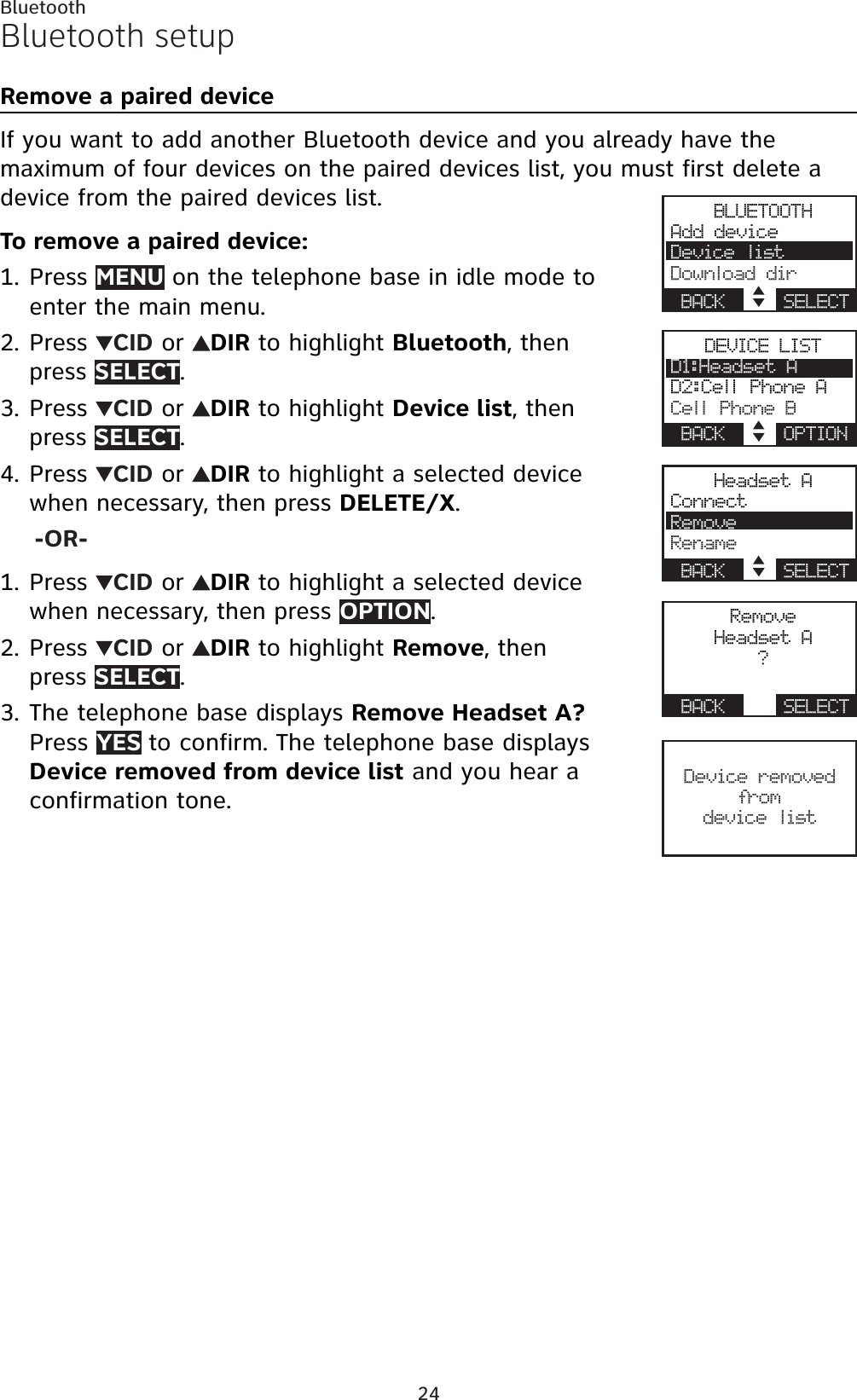 24BluetoothBluetooth setupRemove a paired deviceIf you want to add another Bluetooth device and you already have the maximum of four devices on the paired devices list, you must first delete a device from the paired devices list.To remove a paired device:Press MENU on the telephone base in idle mode to enter the main menu.Press  CID or  DIR to highlight Bluetooth, then press SELECT.Press  CID or  DIR to highlight Device list, then press SELECT.Press  CID or  DIR to highlight a selected device when necessary, then press DELETE/X.-OR-Press  CID or  DIR to highlight a selected device when necessary, then press OPTION.Press  CID or  DIR to highlight Remove, then press SELECT.The telephone base displays Remove Headset A? Press YES to confirm. The telephone base displays Device removed from device list and you hear a confirmation tone.1.2.3.4.1.2.3.BLUETOOTHAdd deviceDevice listDownload dirBACK    SELECTDEVICE LISTD1:Headset AD2:Cell Phone ACell Phone BBACK    OPTIONHeadset AConnectRemoveRenameBACK    SELECTRemoveHeadset A?BACK    SELECTDevice removed from device list