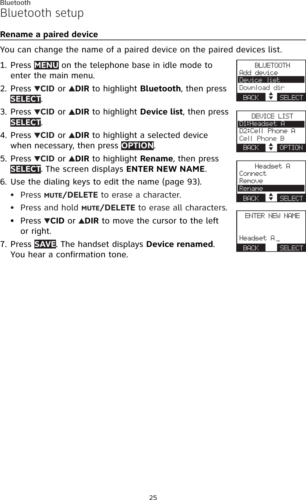 25BluetoothBluetooth setupRename a paired deviceYou can change the name of a paired device on the paired devices list.Press MENU on the telephone base in idle mode to enter the main menu.Press  CID or  DIR to highlight Bluetooth, then press SELECT.Press  CID or  DIR to highlight Device list, then press SELECT.Press  CID or  DIR to highlight a selected device when necessary, then press OPTION.Press  CID or  DIR to highlight Rename, then pressSELECT. The screen displays ENTER NEW NAME.Use the dialing keys to edit the name (page 93).Press MUTE/DELETE to erase a character.Press and hold MUTE/DELETE to erase all characters.Press  CID or  DIR to move the cursor to the left or right.Press SAVE. The handset displays Device renamed.You hear a confirmation tone.1.2.3.4.5.6.•••7.BLUETOOTHAdd deviceDevice listDownload dirBACK    SELECTDEVICE LISTD1:Headset AD2:Cell Phone ACell Phone BBACK    OPTIONHeadset AConnectRemoveRenameBACK    SELECTENTER NEW NAMEHeadset A _BACK    SELECT