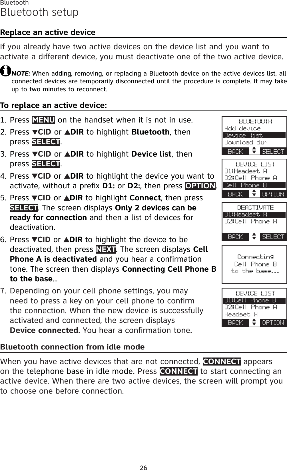 26BluetoothBluetooth setupReplace an active deviceIf you already have two active devices on the device list and you want to activate a different device, you must deactivate one of the two active device.NOTE: When adding, removing, or replacing a Bluetooth device on the active devices list, all connected devices are temporarily disconnected until the procedure is complete. It may take up to two minutes to reconnect.To replace an active device:Press MENU on the handset when it is not in use.Press  CID or  DIR to highlight Bluetooth, then press SELECT.Press  CID or  DIR to highlight Device list, then press SELECT.Press CID or  DIRto highlight the device you want to activate, without a prefix D1: or D2:, then press OPTION.Press CID or  DIR to highlight Connect, then pressSELECT. The screen displays Only 2 devices can be ready for connection and then a list of devices for deactivation.Press  CID or  DIR to highlight the device to be deactivated, then press NEXT. The screen displays CellPhone A is deactivated and you hear a confirmation tone. The screen then displays Connecting Cell Phone B to the base...Depending on your cell phone settings, you may need to press a key on your cell phone to confirm the connection. When the new device is successfully activated and connected, the screen displaysDevice connected. You hear a confirmation tone.Bluetooth connection from idle modeWhen you have active devices that are not connected, CONNECT appears on the telephone base in idle mode. Press CONNECT to start connecting an active device. When there are two active devices, the screen will prompt you to choose one before connection.1.2.3.4.5.6.7.BLUETOOTHAdd deviceDevice listDownload dirBACK    SELECTDEVICE LISTD1:Headset AD2:Cell Phone ACell Phone BBACK    OPTIONDEACTIVATED1:Headset AD2:Cell Phone ABACK    SELECTConnectingCell Phone B to the base...DEVICE LISTD1:Cell Phone BD2:Cell Phone AHeadset ABACK    OPTION