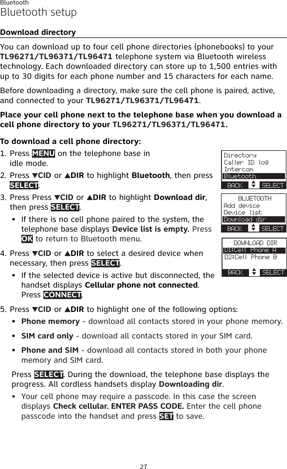 27BluetoothBluetooth setupDownload directoryYou can download up to four cell phone directories (phonebooks) to your TL96271/TL96371/TL96471 telephone system via Bluetooth wireless technology. Each downloaded directory can store up to 1,500 entries with up to 30 digits for each phone number and 15 characters for each name.Before downloading a directory, make sure the cell phone is paired, active, and connected to your TL96271/TL96371/TL96471.Place your cell phone next to the telephone base when you download a cell phone directory to your TL96271/TL96371/TL96471.To download a cell phone directory:Press MENU on the telephone base in idle mode.Press  CID or  DIRto highlight Bluetooth, then pressSELECT.Press Press  CID or  DIRto highlight Download dir,then press SELECT.If there is no cell phone paired to the system, the telephone base displays Device list is empty. Press OK to return to Bluetooth menu.Press  CID or  DIRto select a desired device when necessary, then press SELECT.If the selected device is active but disconnected, the handset displays Cellular phone not connected.Press CONNECT.Press  CID or  DIRto highlight one of the following options:Phone memory - download all contacts stored in your phone memory.SIM card only - download all contacts stored in your SIM card.Phone and SIM - download all contacts stored in both your phone memory and SIM card.Press SELECT. During the download, the telephone base displays the progress. All cordless handsets display Downloading dir.Your cell phone may require a passcode. In this case the screen displays Check cellular. ENTER PASS CODE. Enter the cell phone passcode into the handset and press SET to save.1.2.3.•4.•5.••••DirectoryCaller ID logIntercomBluetoothBACK    SELECTBLUETOOTHAdd deviceDevice listDownload dirBACK    SELECTDOWNLOAD DIRD1:Cell Phone AD2:Cell Phone BBACK    SELECT