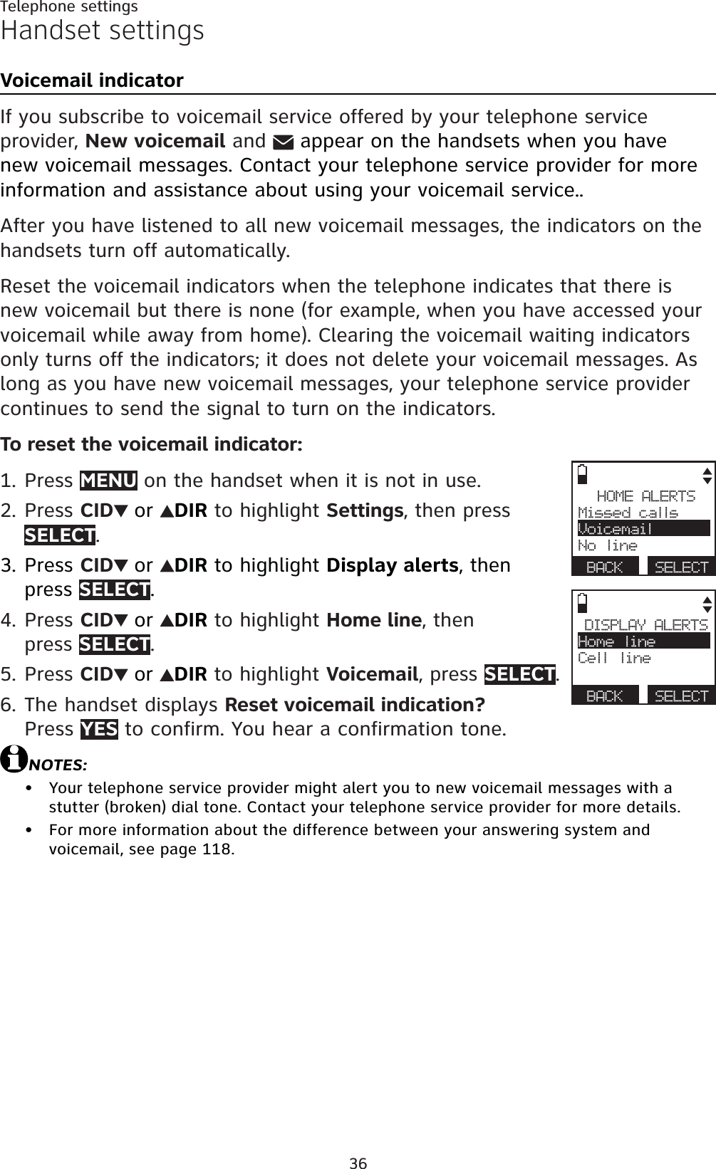 36Telephone settingsHandset settingsVoicemail indicatorIf you subscribe to voicemail service offered by your telephone service provider, New voicemail andappear on the handsets when you have new voicemail messages. Contact your telephone service provider for more information and assistance about using your voicemail service..After you have listened to all new voicemail messages, the indicators on the handsets turn off automatically.Reset the voicemail indicators when the telephone indicates that there is new voicemail but there is none (for example, when you have accessed your voicemail while away from home). Clearing the voicemail waiting indicators only turns off the indicators; it does not delete your voicemail messages. As long as you have new voicemail messages, your telephone service provider continues to send the signal to turn on the indicators.To reset the voicemail indicator:Press MENU on the handset when it is not in use.Press CID or DIR to highlight Settings, then press SELECT.Press CID or DIR to highlight Display alerts, then press SELECT.Press CID or DIR to highlight Home line, thenpress SELECT.Press CID or DIR to highlight Voicemail, press SELECT.The handset displays Reset voicemail indication?Press YES to confirm. You hear a confirmation tone.NOTES:Your telephone service provider might alert you to new voicemail messages with a stutter (broken) dial tone. Contact your telephone service provider for more details.For more information about the difference between your answering system and voicemail, see page 118.1.2.3.4.5.6.••HOME ALERTSMissed callsVoicemailNo lineBACK SELECTDISPLAY ALERTSHome lineCell lineBACK SELECT