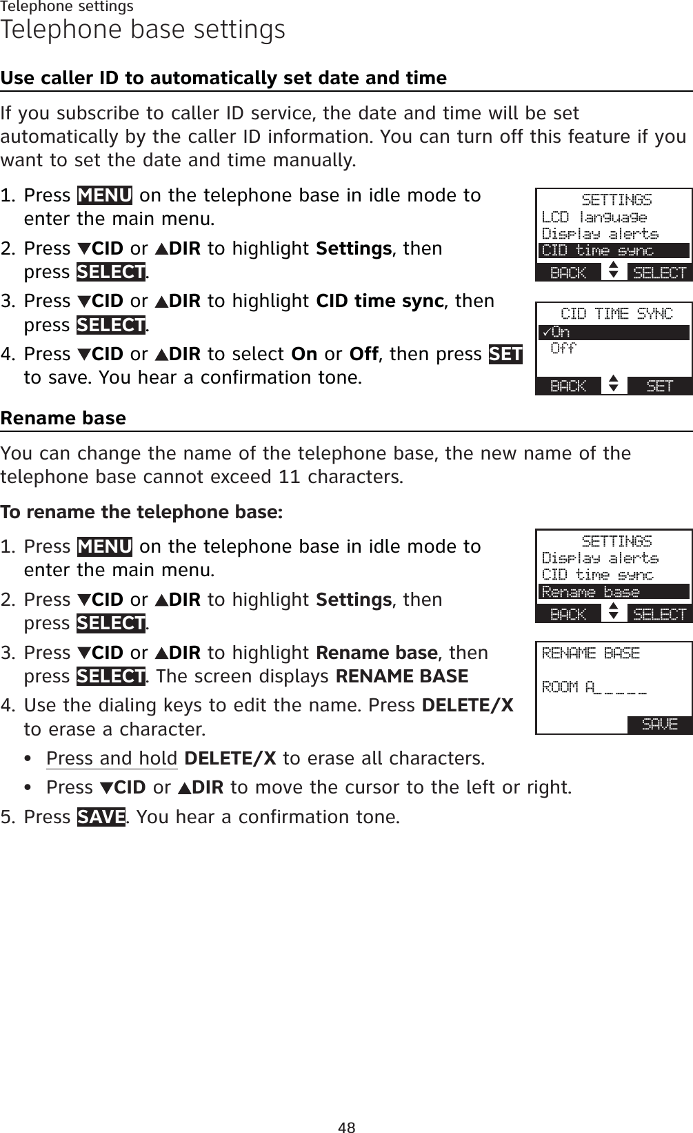 48Telephone settingsTelephone base settingsUse caller ID to automatically set date and timeIf you subscribe to caller ID service, the date and time will be set automatically by the caller ID information. You can turn off this feature if you want to set the date and time manually.Press MENU on the telephone base in idle mode to enter the main menu.Press  CID or DIR to highlight Settings, then press SELECT.Press CID or DIR to highlight CID time sync, then press SELECT.Press CID or DIR to select On or Off, then press SETto save. You hear a confirmation tone.Rename baseYou can change the name of the telephone base, the new name of thetelephone base cannot exceed 11 characters.To rename the telephone base:Press MENU on the telephone base in idle mode to enter the main menu.Press  CID or DIR to highlight Settings, thenpress SELECT.Press  CID or DIR to highlight Rename base, then press SELECT. The screen displays RENAME BASEUse the dialing keys to edit the name. Press DELETE/Xto erase a character.Press and hold DELETE/X to erase all characters.Press  CID or  DIR to move the cursor to the left or right.Press SAVE. You hear a confirmation tone.1.2.3.4.1.2.3.4.••5.SETTINGSLCD languageDisplay alertsCID time syncBACK    SELECTCID TIME SYNC3On OffBACK      SETRENAME BASEROOM  A_____BACK     SAVESETTINGSDisplay alertsCID time syncRename baseBACK    SELECT