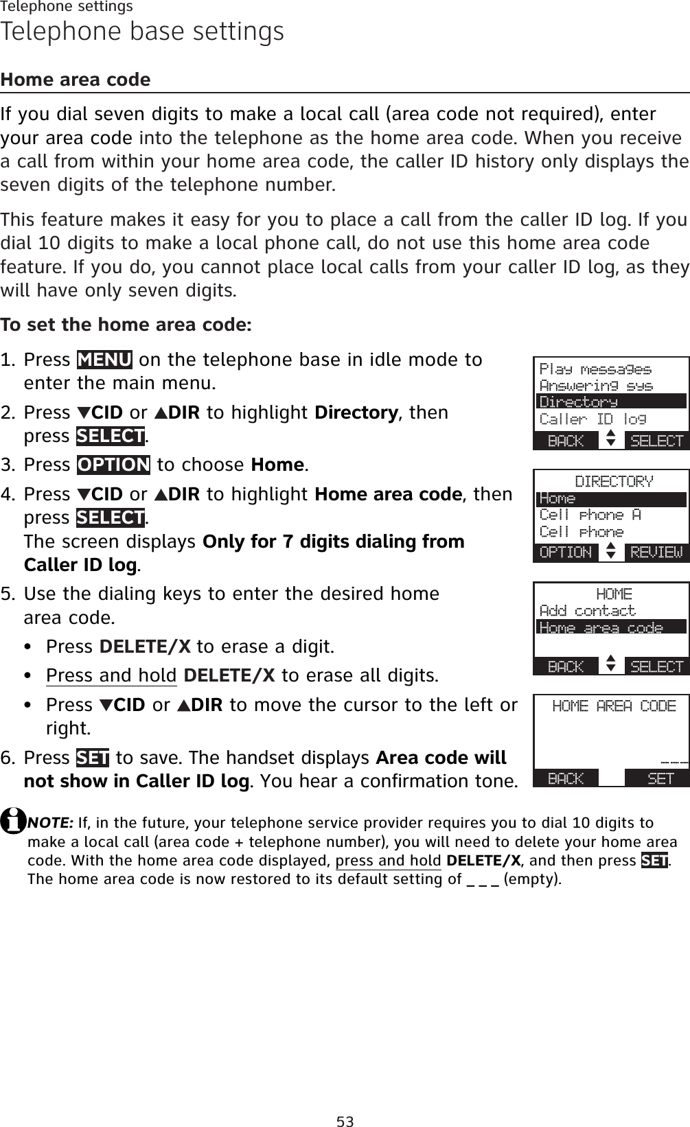 53Telephone settingsTelephone base settingsHome area codeIf you dial seven digits to make a local call (area code not required), enter your area code into the telephone as the home area code. When you receive a call from within your home area code, the caller ID history only displays the seven digits of the telephone number.This feature makes it easy for you to place a call from the caller ID log. If you dial 10 digits to make a local phone call, do not use this home area code feature. If you do, you cannot place local calls from your caller ID log, as they will have only seven digits.To set the home area code:Press MENU on the telephone base in idle mode to enter the main menu.Press  CID or DIR to highlight Directory, then press SELECT.Press OPTION to choose Home.Press  CID or DIR to highlight Home area code, then press SELECT.The screen displays Only for 7 digits dialing from Caller ID log.Use the dialing keys to enter the desired home area code.Press DELETE/X to erase a digit.Press and hold DELETE/X to erase all digits.Press  CID or  DIR to move the cursor to the left or right.Press SET to save. The handset displays Area code will not show in Caller ID log. You hear a confirmation tone.NOTE: If, in the future, your telephone service provider requires you to dial 10 digits to make a local call (area code + telephone number), you will need to delete your home area code. With the home area code displayed, press and holdDELETE/X, and then press SET.The home area code is now restored to its default setting of _ _ _ (empty).1.2.3.4.5.•••6.Play messagesAnswering sysDirectoryCaller ID logBACK    SELECTDIRECTORYHomeCell phone ACell phoneOPTION    REVIEWHOMEAdd contactHome area codeBACK    SELECTHOME AREA CODEActive devices___BACK      SET