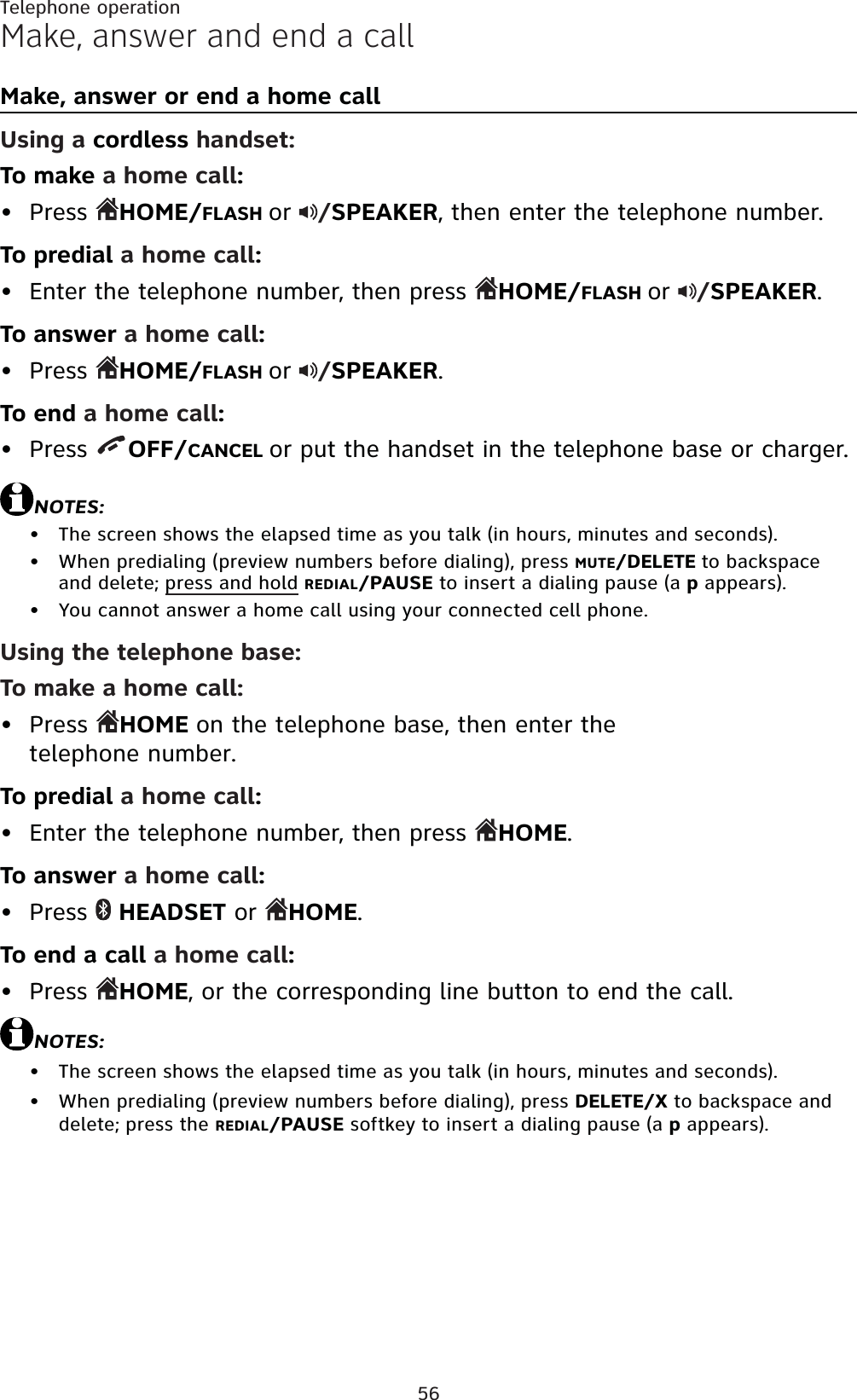 56Make, answer and end a callMake, answer or end a home callUsing a cordless handset:To make a home call:Press  HOME/FLASH or /SPEAKER, then enter the telephone number.To predial a home call:Enter the telephone number, then press  HOME/FLASH or /SPEAKER.To answer a home call:Press  HOME/FLASH or /SPEAKER.To end a home call:Press  OFF/CANCEL or put the handset in the telephone base or charger.NOTES:The screen shows the elapsed time as you talk (in hours, minutes and seconds).When predialing (preview numbers before dialing), press MUTE/DELETE to backspace and delete; press and hold REDIAL/PAUSE to insert a dialing pause (a p appears).You cannot answer a home call using your connected cell phone.Using the telephone base:To make a home call:Press HOME on the telephone base, then enter the telephone number.To predial a home call:Enter the telephone number, then press  HOME.To answer a home call:Press  HEADSET or HOME.To end a call a home call:Press  HOME, or the corresponding line button to end the call.NOTES:The screen shows the elapsed time as you talk (in hours, minutes and seconds).When predialing (preview numbers before dialing), press DELETE/X to backspace and delete; press the REDIAL/PAUSE softkey to insert a dialing pause (a p appears).•••••••••••••Telephone operation