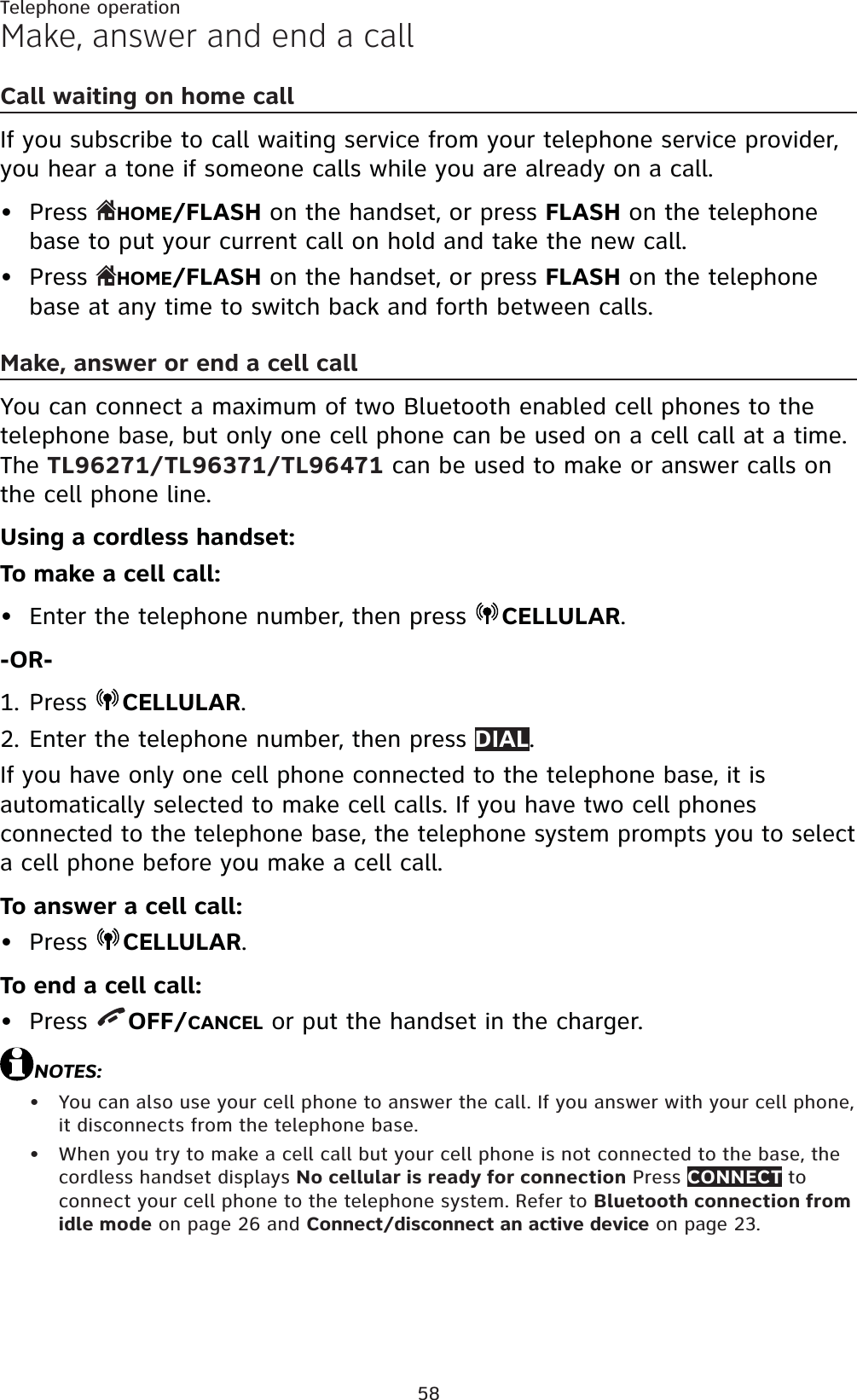 58Telephone operationMake, answer and end a callCall waiting on home callIf you subscribe to call waiting service from your telephone service provider, you hear a tone if someone calls while you are already on a call.Press  HOME/FLASH on the handset, or press FLASH on the telephone base to put your current call on hold and take the new call.Press HOME/FLASH on the handset, or press FLASH on the telephone base at any time to switch back and forth between calls.Make, answer or end a cell call You can connect a maximum of two Bluetooth enabled cell phones to the telephone base, but only one cell phone can be used on a cell call at a time. The TL96271/TL96371/TL96471 can be used to make or answer calls on the cell phone line.Using a cordless handset:To make a cell call:Enter the telephone number, then press  CELLULAR.-OR-Press CELLULAR.Enter the telephone number, then press DIAL.If you have only one cell phone connected to the telephone base, it is automatically selected to make cell calls. If you have two cell phones connected to the telephone base, the telephone system prompts you to select a cell phone before you make a cell call.To answer a cell call:Press  CELLULAR.To end a cell call:Press  OFF/CANCEL or put the handset in the charger.NOTES:You can also use your cell phone to answer the call. If you answer with your cell phone, it disconnects from the telephone base.When you try to make a cell call but your cell phone is not connected to the base, the cordless handset displays No cellular is ready for connection Press CONNECT to connect your cell phone to the telephone system. Refer to Bluetooth connection from idle mode on page 26 and Connect/disconnect an active device on page 23.•••1.2.••••