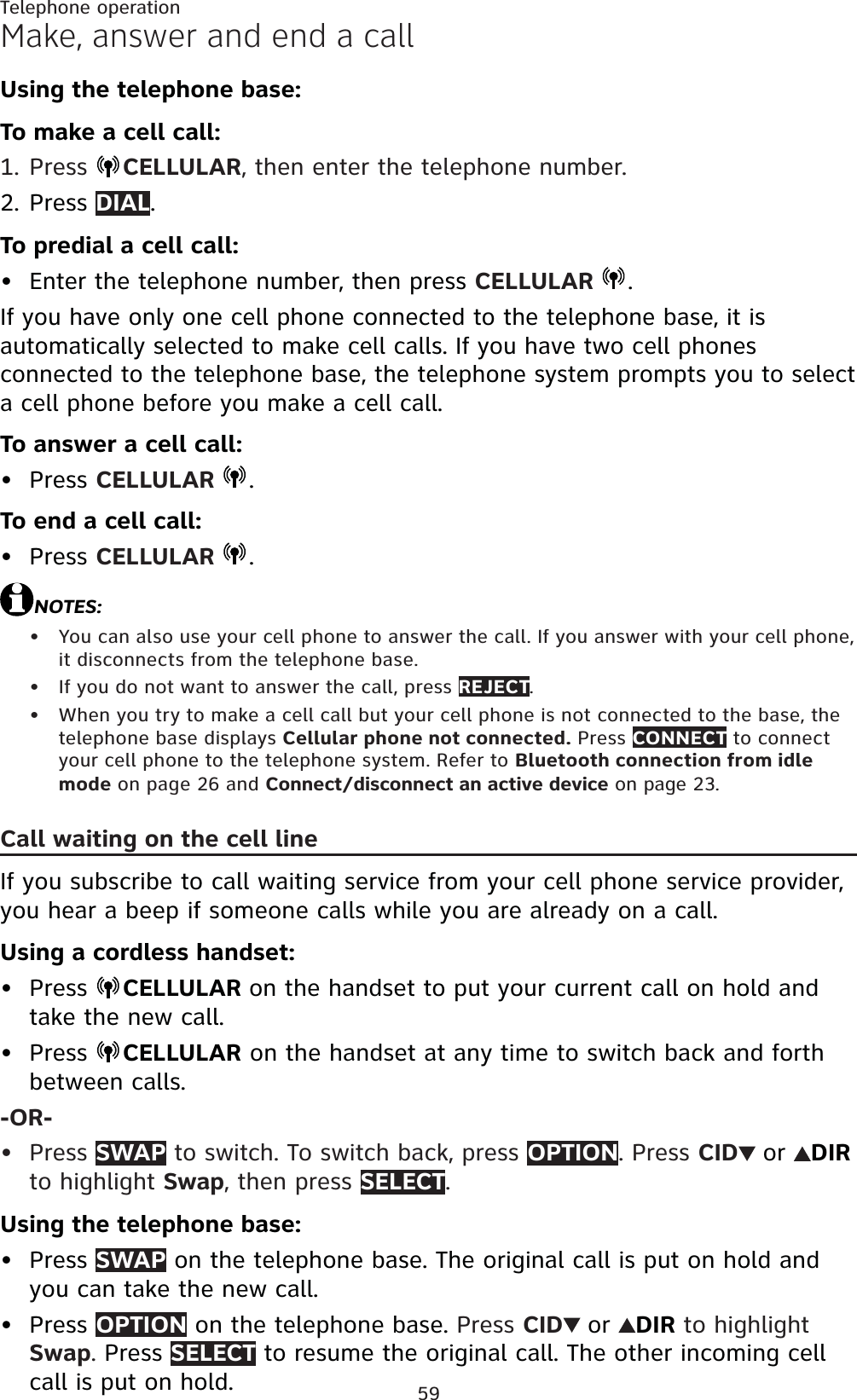 59Telephone operationMake, answer and end a callUsing the telephone base:To make a cell call:Press  CELLULAR, then enter the telephone number.Press DIAL.To predial a cell call:Enter the telephone number, then press CELLULAR  .If you have only one cell phone connected to the telephone base, it is automatically selected to make cell calls. If you have two cell phones connected to the telephone base, the telephone system prompts you to select a cell phone before you make a cell call.To answer a cell call:Press CELLULAR  .To end a cell call:Press CELLULAR  .NOTES:You can also use your cell phone to answer the call. If you answer with your cell phone, it disconnects from the telephone base.If you do not want to answer the call, press REJECT.When you try to make a cell call but your cell phone is not connected to the base, the telephone base displays Cellular phone not connected. Press CONNECT to connect your cell phone to the telephone system. Refer to Bluetooth connection from idle mode on page 26 and Connect/disconnect an active device on page 23.Call waiting on the cell lineIf you subscribe to call waiting service from your cell phone service provider, you hear a beep if someone calls while you are already on a call.Using a cordless handset:Press  CELLULAR on the handset to put your current call on hold and take the new call.Press  CELLULAR on the handset at any time to switch back and forth between calls.-OR-Press SWAP to switch. To switch back, press OPTION. Press CID or DIRto highlight Swap, then press SELECT.Using the telephone base:Press SWAP on the telephone base. The original call is put on hold and you can take the new call.Press OPTION on the telephone base. Press CID or DIR to highlight Swap.Press SELECT to resume the original call. The other incoming cell call is put on hold.1.2.•••••••••••