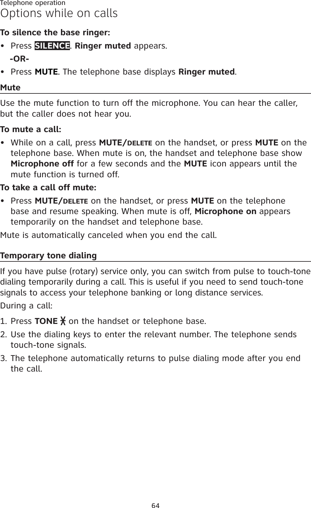 64Telephone operationOptions while on callsTo silence the base ringer:Press SILENCE.Ringer muted appears.-OR-Press MUTE.The telephone base displays Ringer muted.MuteUse the mute function to turn off the microphone. You can hear the caller, but the caller does not hear you.To mute a call:While on a call, press MUTE/DELETE on the handset, or press MUTE on the telephone base. When mute is on, the handset and telephone base show Microphone off for a few seconds and the MUTE icon appears until the mute function is turned off.To take a call off mute:Press MUTE/DELETE on the handset, or press MUTE on the telephone base and resume speaking. When mute is off, Microphone on appears temporarily on the handset and telephone base.Mute is automatically canceled when you end the call.Temporary tone dialingIf you have pulse (rotary) service only, you can switch from pulse to touch-tone dialing temporarily during a call. This is useful if you need to send touch-tone signals to access your telephone banking or long distance services.During a call:Press TONE   on the handset or telephone base.Use the dialing keys to enter the relevant number. The telephone sends touch-tone signals.The telephone automatically returns to pulse dialing mode after you end the call.••••1.2.3.