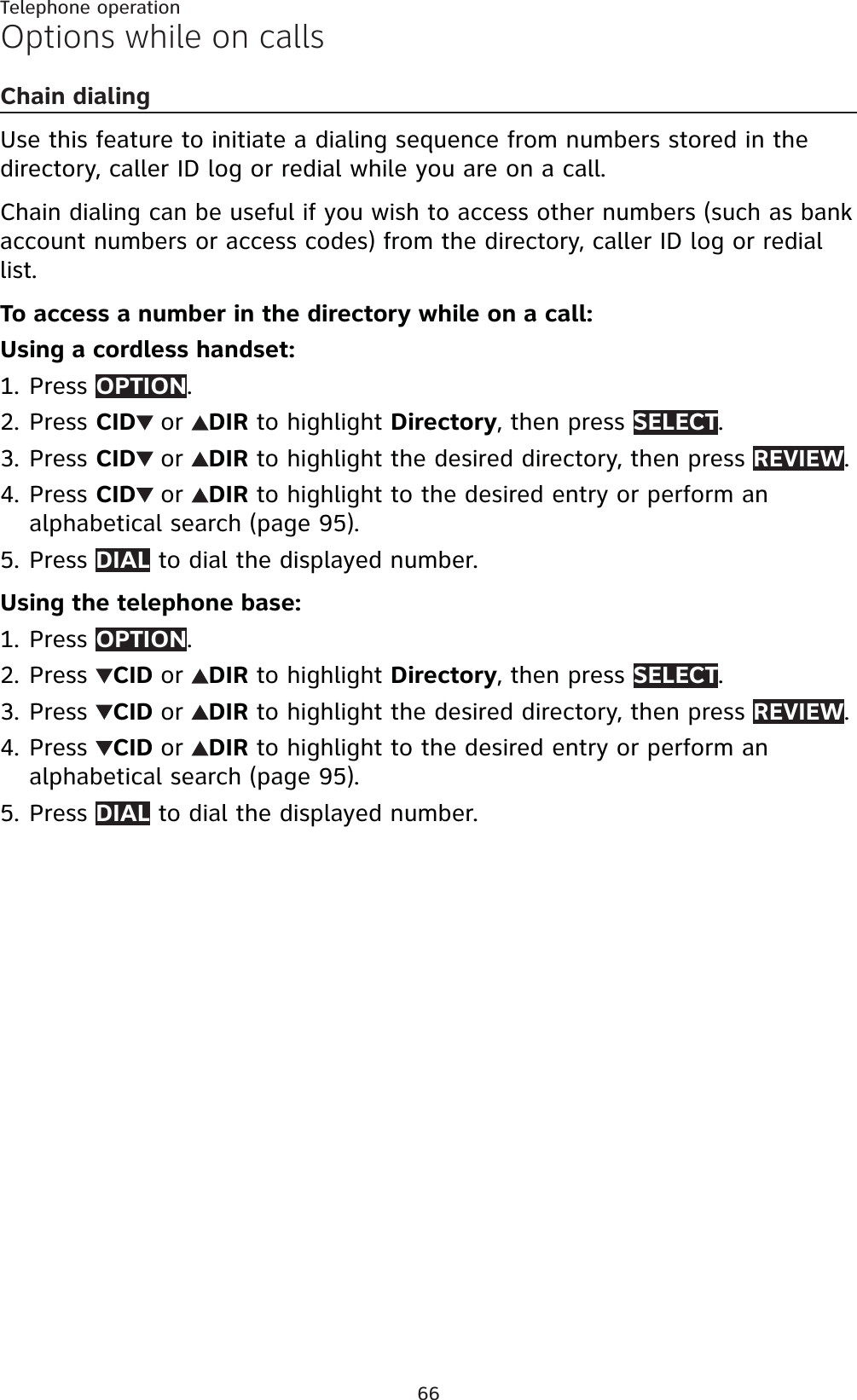 66Telephone operationOptions while on callsChain dialingUse this feature to initiate a dialing sequence from numbers stored in the directory, caller ID log or redial while you are on a call. Chain dialing can be useful if you wish to access other numbers (such as bank account numbers or access codes) from the directory, caller ID log or redial list.To access a number in the directory while on a call:Using a cordless handset:Press OPTION.Press CID or DIR to highlight Directory, then press SELECT.Press CID or DIR to highlight the desired directory, then press REVIEW.Press CID or DIR to highlight to the desired entry or perform an alphabetical search (page 95).Press DIAL to dial the displayed number.Using the telephone base:Press OPTION.Press  CID or DIR to highlight Directory, then press SELECT.Press  CID or DIR to highlight the desired directory, then press REVIEW.Press  CID or DIR to highlight to the desired entry or perform an alphabetical search (page 95).Press DIAL to dial the displayed number.1.2.3.4.5.1.2.3.4.5.