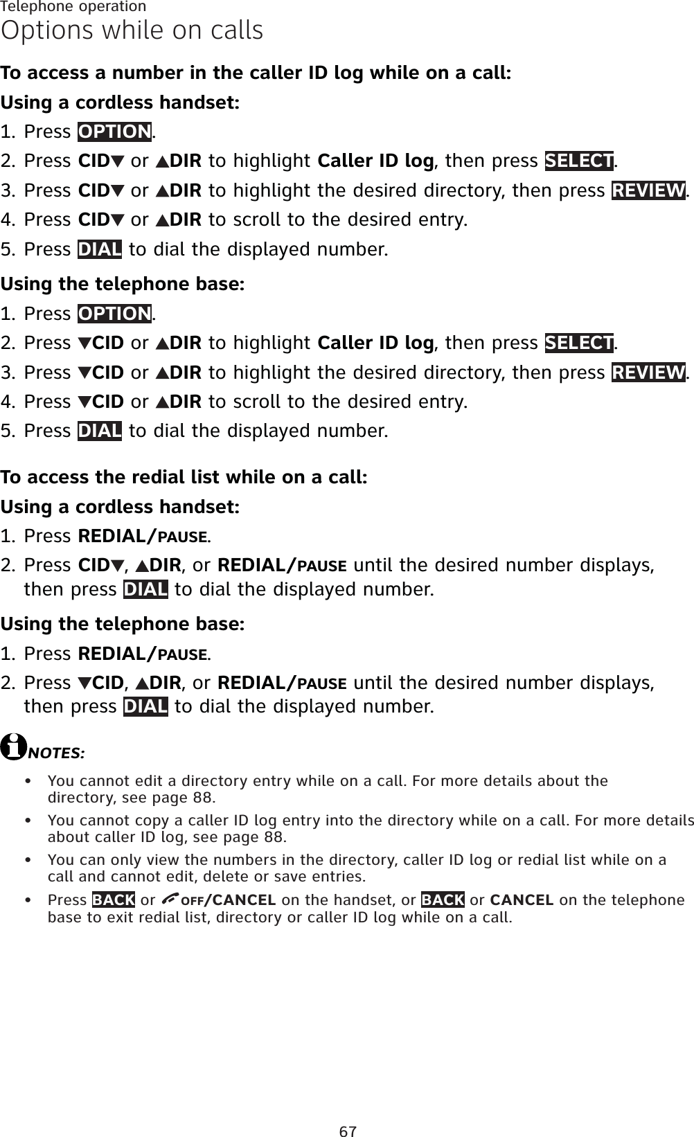 67Telephone operationOptions while on callsTo access a number in the caller ID log while on a call:Using a cordless handset:Press OPTION.Press CID or DIR to highlight Caller ID log, then press SELECT.Press CID or DIR to highlight the desired directory, then press REVIEW.Press CID or DIR to scroll to the desired entry.Press DIAL to dial the displayed number.Using the telephone base:Press OPTION.Press  CID or DIR to highlight Caller ID log, then press SELECT.Press  CID or DIR to highlight the desired directory, then press REVIEW.Press  CID or DIR to scroll to the desired entry.Press DIAL to dial the displayed number.To access the redial list while on a call:Using a cordless handset:Press REDIAL/PAUSE.Press CID ,DIR,orREDIAL/PAUSE until the desired number displays, then press DIAL to dial the displayed number.Using the telephone base:Press REDIAL/PAUSE.Press  CID,DIR,orREDIAL/PAUSE until the desired number displays, then press DIAL to dial the displayed number.NOTES:You cannot edit a directory entry while on a call. For more details about the directory, see page 88.You cannot copy a caller ID log entry into the directory while on a call. For more details about caller ID log, see page 88.You can only view the numbers in the directory, caller ID log or redial list while on a call and cannot edit, delete or save entries.Press BACK or  OFF/CANCEL on the handset, or BACK or CANCEL on the telephone base to exit redial list, directory or caller ID log while on a call.1.2.3.4.5.1.2.3.4.5.1.2.1.2.••••