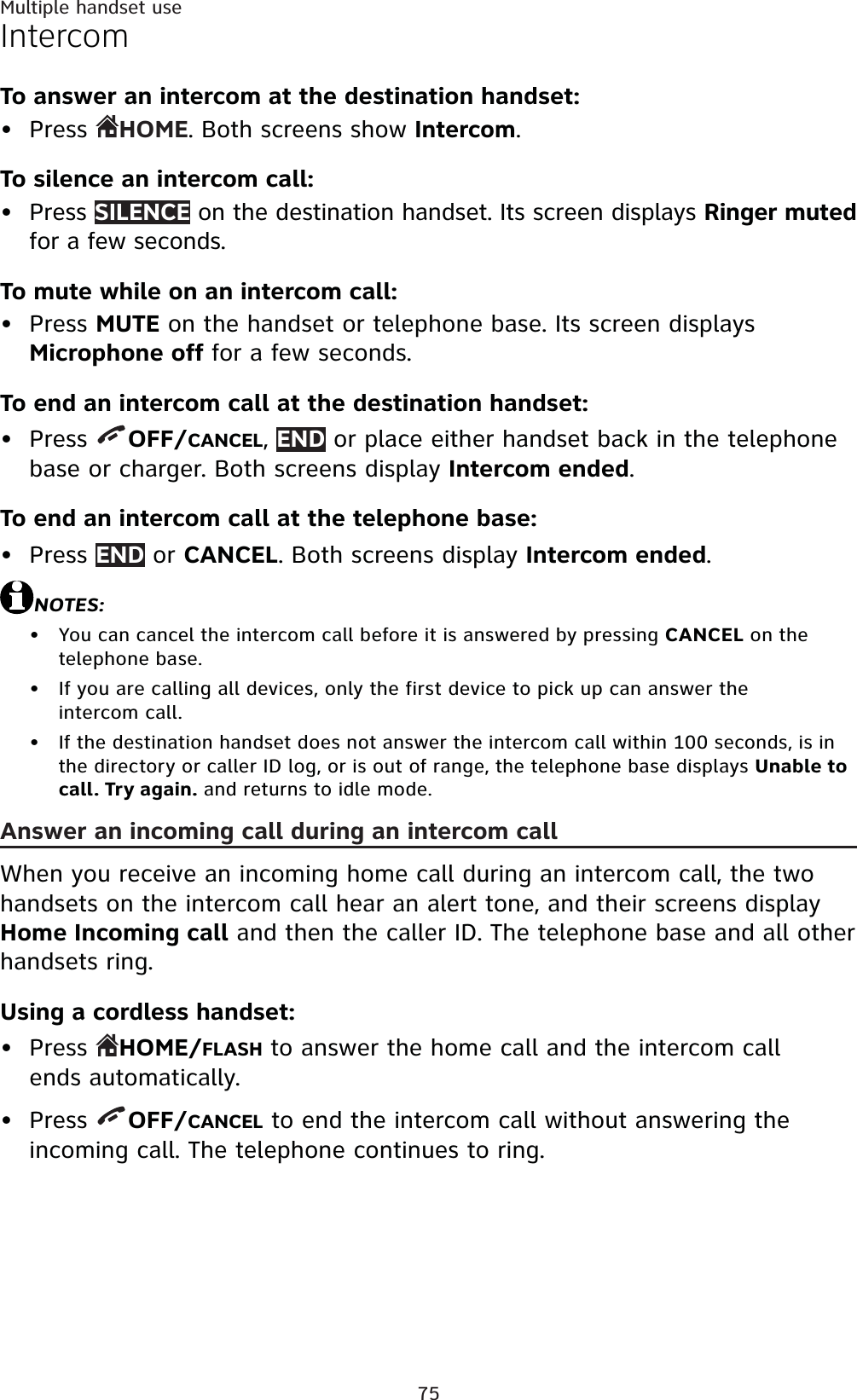 75Multiple handset useIntercomTo answer an intercom at the destination handset:Press  HOME. Both screens show Intercom.To silence an intercom call:Press SILENCE on the destination handset. Its screen displays Ringer mutedfor a few seconds.To mute while on an intercom call:Press MUTE on the handset or telephone base. Its screen displays Microphone off for a few seconds.To end an intercom call at the destination handset:Press  OFF/CANCEL,END or place either handset back in the telephone base or charger. Both screens display Intercom ended.To end an intercom call at the telephone base:Press END or CANCEL. Both screens display Intercom ended.NOTES:You can cancel the intercom call before it is answered by pressing CANCEL on the telephone base.If you are calling all devices, only the first device to pick up can answer the intercom call.If the destination handset does not answer the intercom call within 100 seconds, is in the directory or caller ID log, or is out of range, the telephone base displays Unable to call. Try again. and returns to idle mode.Answer an incoming call during an intercom callWhen you receive an incoming home call during an intercom call, the two handsets on the intercom call hear an alert tone, and their screens displayHome Incoming call and then the caller ID. The telephone base and all other handsets ring.Using a cordless handset:Press  HOME/FLASH to answer the home call and the intercom call ends automatically.Press  OFF/CANCEL to end the intercom call without answering the incoming call. The telephone continues to ring.••••••••••