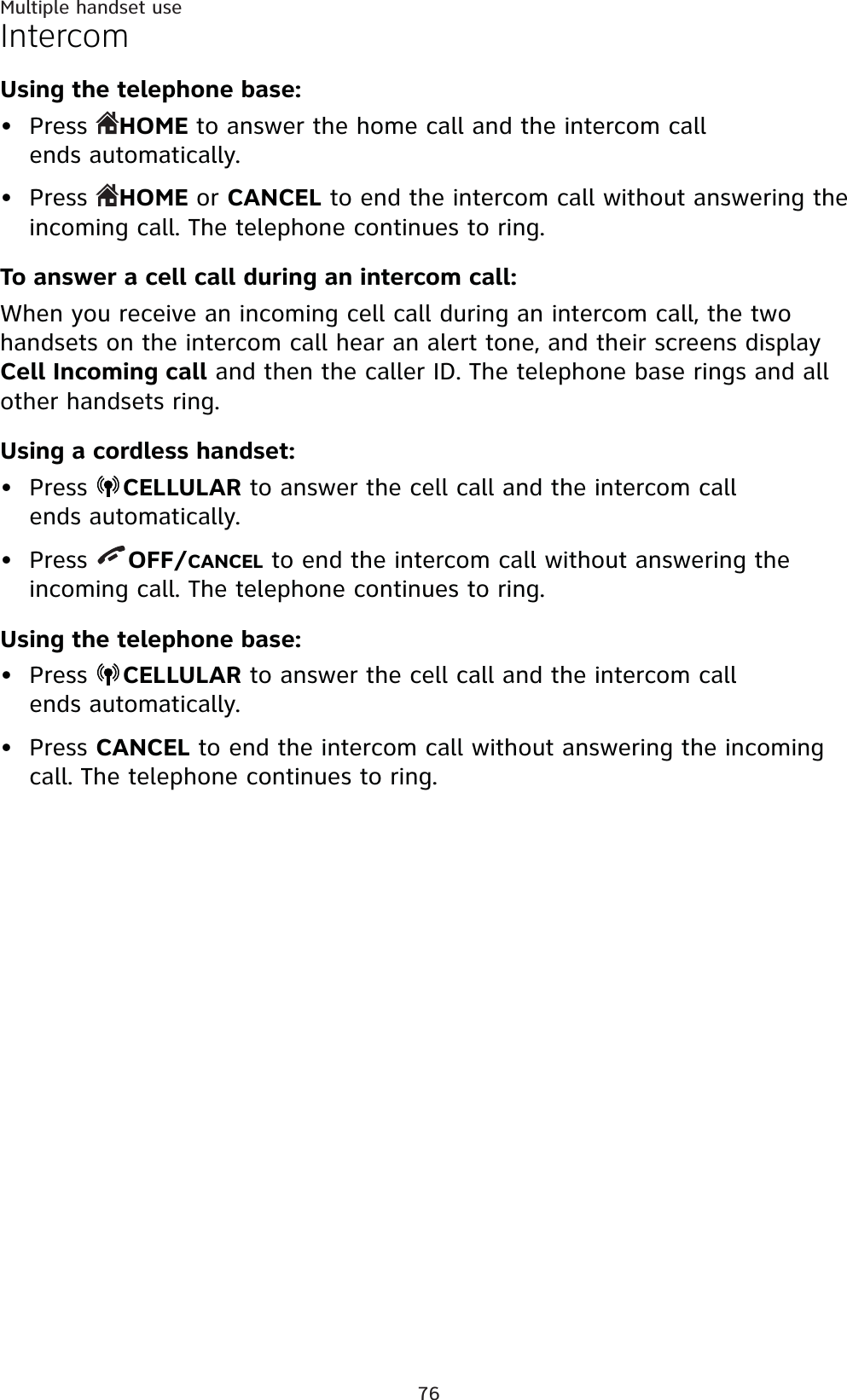 76Multiple handset useIntercomUsing the telephone base:Press  HOME to answer the home call and the intercom call ends automatically.Press  HOME or CANCEL to end the intercom call without answering the incoming call. The telephone continues to ring.To answer a cell call during an intercom call:When you receive an incoming cell call during an intercom call, the two handsets on the intercom call hear an alert tone, and their screens displayCell Incoming call and then the caller ID. The telephone base rings and allother handsets ring.Using a cordless handset:Press  CELLULAR to answer the cell call and the intercom call ends automatically.Press  OFF/CANCEL to end the intercom call without answering the incoming call. The telephone continues to ring.Using the telephone base:Press  CELLULAR to answer the cell call and the intercom call ends automatically.Press CANCEL to end the intercom call without answering the incoming call. The telephone continues to ring.••••••