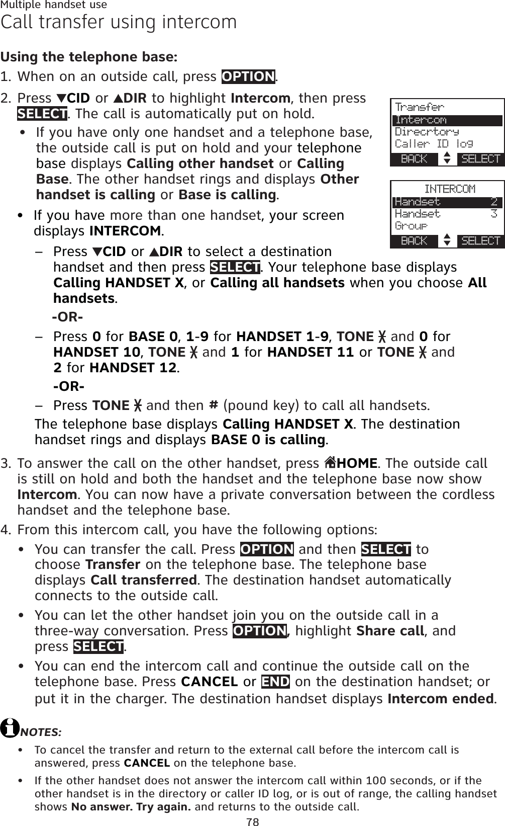 78Multiple handset useCall transfer using intercomUsing the telephone base:When on an outside call, press OPTION.Press CID or  DIR to highlight Intercom, then press SELECT. The call is automatically put on hold.If you have only one handset and a telephone base,the outside call is put on hold and your telephone base displays Calling other handset or CallingBase. The other handset rings and displays Otherhandset is calling or Base is calling.If you have more than one handset, your screen displays INTERCOM.Press  CID or  DIR to select a destination handset and then press SELECT. Your telephone base displays Calling HANDSET X, or Calling all handsets when you choose Allhandsets.-OR-Press 0 for BASE 0,1-9 for HANDSET 1-9,TONE   and 0 for HANDSET 10,TONE   and 1 for HANDSET 11 or TONE   and 2 for HANDSET 12.-OR-Press TONE   and then # (pound key) to call all handsets.The telephone base displays Calling HANDSET X. The destination handset rings and displays BASE 0 is calling.To answer the call on the other handset, press HOME. The outside call is still on hold and both the handset and the telephone base now show Intercom. You can now have a private conversation between the cordless handset and the telephone base.From this intercom call, you have the following options: You can transfer the call. Press OPTION and then SELECT to choose Transfer on the telephone base. The telephone base displays Call transferred. The destination handset automatically connects to the outside call.You can let the other handset join you on the outside call in a three-way conversation. Press OPTION, highlight Share call, and press SELECT.You can end the intercom call and continue the outside call on the telephone base. Press CANCEL or END on the destination handset; or put it in the charger. The destination handset displays Intercom ended.NOTES:To cancel the transfer and return to the external call before the intercom call is answered, press CANCEL on the telephone base.If the other handset does not answer the intercom call within 100 seconds, or if the other handset is in the directory or caller ID log, or is out of range, the calling handset shows No answer. Try again. and returns to the outside call.1.2.••–––3.4.•••••INTERCOMHandset        2Handset        3GroupBACK    SELECTTra n sferIntercomDirecrtoryCaller ID logBACK    SELECT