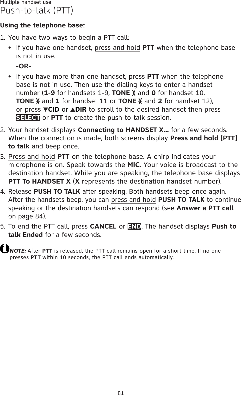 81Multiple handset usePush-to-talk (PTT)Using the telephone base:You have two ways to begin a PTT call:If you have one handset, press and hold PTT when the telephone baseis not in use.-OR-If you have more than one handset, press PTT when the telephone base is not in use. Then use the dialing keys to enter a handset number (1-9 for handsets 1-9, TONE  and 0 for handset 10, TONE  and 1 for handset 11 or TONE  and 2 for handset 12), or press  CID or  DIR to scroll to the desired handset then press SELECT or PTT to create the push-to-talk session.Your handset displays Connecting to HANDSET X... for a few seconds. When the connection is made, both screens display Press and hold [PTT] to talk and beep once.Press and hold PTT on the telephone base. A chirp indicates your microphone is on. Speak towards the MIC. Your voice is broadcast to the destination handset. While you are speaking, the telephone base displays PTT To HANDSET X (X represents the destination handset number).Release PUSH TO TALK after speaking. Both handsets beep once again. After the handsets beep, you can press and hold PUSH TO TALK to continue speaking or the destination handsets can respond (see Answer a PTT callon page 84).To end the PTT call, press CANCEL or END. The handset displays Push to talk Ended for a few seconds.NOTE: After PTT is released, the PTT call remains open for a short time. If no one presses PTT within 10 seconds, the PTT call ends automatically.1.••2.3.4.5.