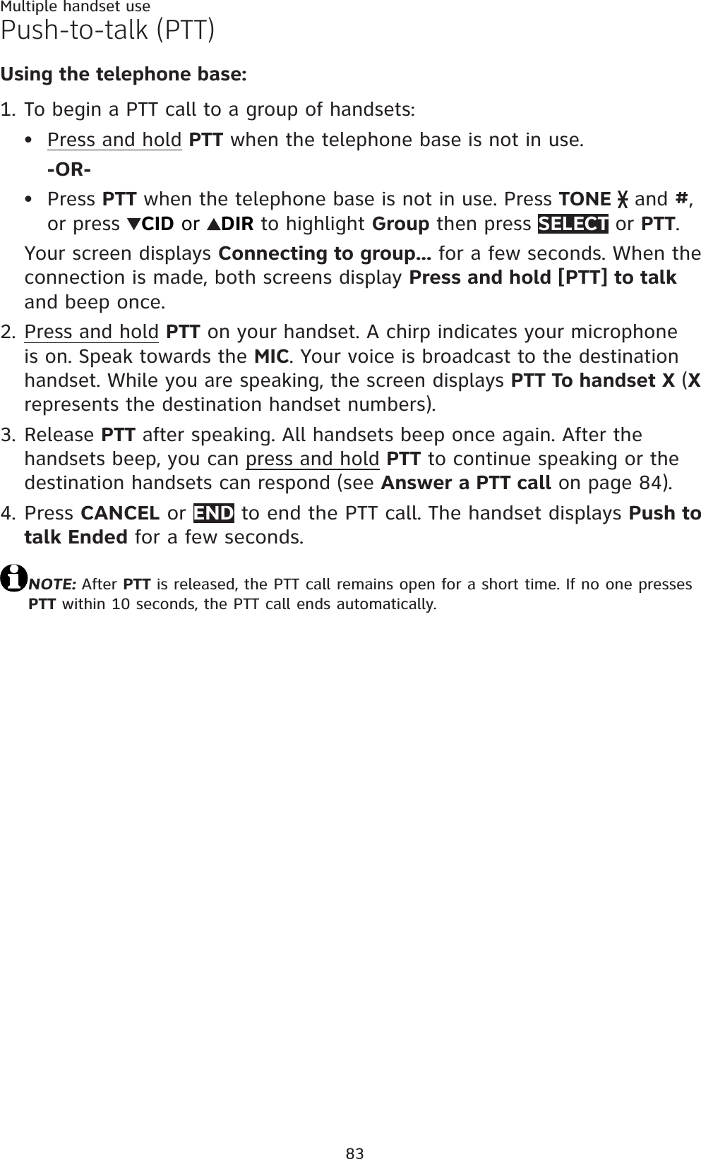 83Multiple handset usePush-to-talk (PTT)Using the telephone base:To begin a PTT call to a group of handsets:Press and hold PTT when the telephone base is not in use.-OR-Press PTT when the telephone base is not in use. Press TONE  and #,or press  CID or  DIR to highlight Group then press SELECT or PTT.Your screen displays Connecting to group... for a few seconds. When the connection is made, both screens display Press and hold [PTT] to talkand beep once.Press and hold PTT on your handset. A chirp indicates your microphone is on. Speak towards the MIC. Your voice is broadcast to the destination handset. While you are speaking, the screen displays PTT To handset X (Xrepresents the destination handset numbers).Release PTT after speaking. All handsets beep once again. After the handsets beep, you can press and hold PTT to continue speaking or the destination handsets can respond (see Answer a PTT call on page 84).Press CANCEL or END to end the PTT call. The handset displays Push to talk Ended for a few seconds.NOTE: After PTT is released, the PTT call remains open for a short time. If no one presses PTT within 10 seconds, the PTT call ends automatically.1.••2.3.4.