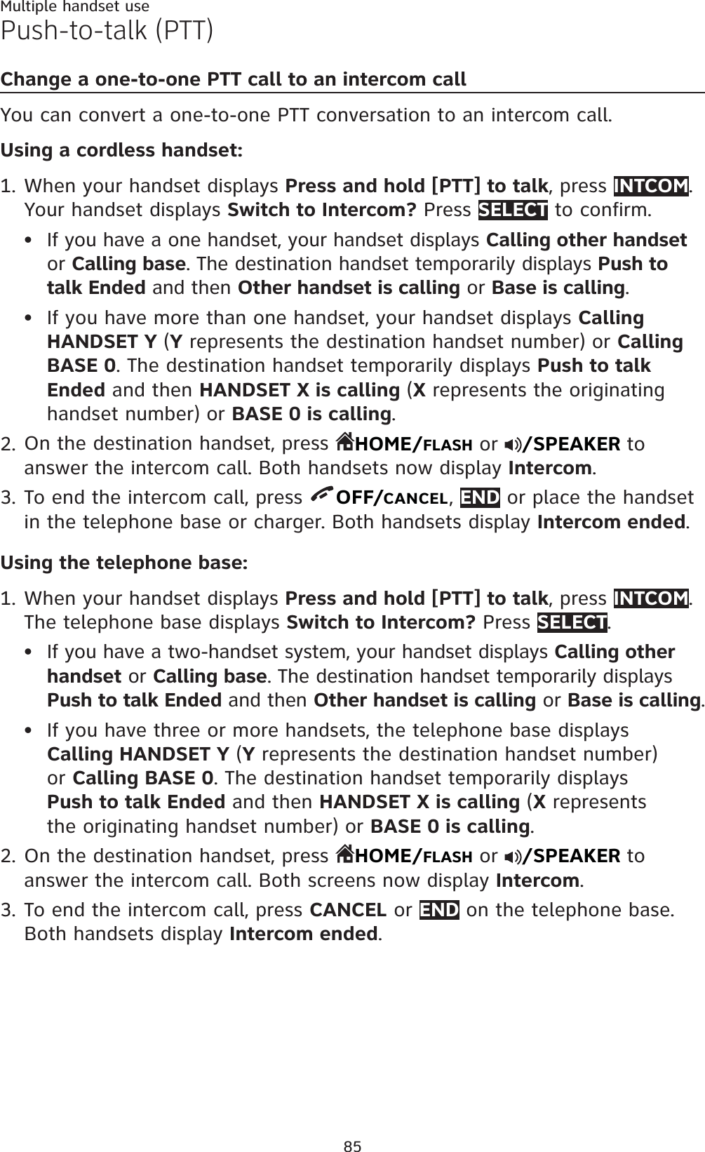 85Multiple handset usePush-to-talk (PTT)Change a one-to-one PTT call to an intercom callYou can convert a one-to-one PTT conversation to an intercom call.Using a cordless handset:When your handset displays Press and hold [PTT] to talk, press INTCOM.Your handset displays Switch to Intercom? Press SELECT to confirm.If you have a one handset, your handset displays Calling other handsetor Calling base. The destination handset temporarily displays Push to talk Ended and then Other handset is calling or Base is calling.If you have more than one handset, your handset displays CallingHANDSET Y (Y represents the destination handset number) or CallingBASE 0. The destination handset temporarily displays Push to talk Ended and then HANDSET X is calling (X represents the originating handset number) or BASE 0 is calling.On the destination handset, press  HOME/FLASH or  /SPEAKER to answer the intercom call. Both handsets now display Intercom.To end the intercom call, press  OFF/CANCEL,END or place the handset in the telephone base or charger. Both handsets display Intercom ended.Using the telephone base:When your handset displays Press and hold [PTT] to talk, press INTCOM.The telephone base displays Switch to Intercom? Press SELECT.If you have a two-handset system, your handset displays Calling other handset or Calling base. The destination handset temporarily displays Push to talk Ended and then Other handset is calling or Base is calling.If you have three or more handsets, the telephone base displays Calling HANDSET Y (Y represents the destination handset number)or Calling BASE 0. The destination handset temporarily displays Push to talk Ended and then HANDSET X is calling (X represents the originating handset number) or BASE 0 is calling.On the destination handset, press  HOME/FLASH or  /SPEAKER to answer the intercom call. Both screens now display Intercom.To end the intercom call, press CANCEL or END on the telephone base.Both handsets display Intercom ended.1.••2.3.1.••2.3.