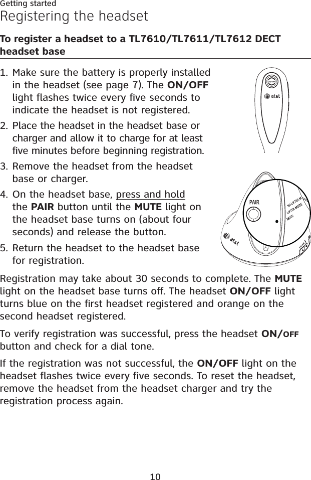 10Getting startedRegistering the headsetTo register a headset to a TL7610/TL7611/TL7612 DECT headset baseMake sure the battery is properly installed in the headset (see page 7). The ON/OFFlight flashes twice every five seconds to indicate the headset is not registered.Place the headset in the headset base or charger and allow it to charge for at least five minutes before beginning registration. Remove the headset from the headset base or charger.On the headset base, press and holdthe PAIR button until the MUTE light on the headset base turns on (about four seconds) and release the button.Return the headset to the headset base for registration.Registration may take about 30 seconds to complete. The MUTElight on the headset base turns off. The headset ON/OFF light turns blue on the first headset registered and orange on the second headset registered. To verify registration was successful, press the headset ON/OFFbutton and check for a dial tone.If the registration was not successful, the ON/OFF light on the headset flashes twice every five seconds. To reset the headset, remove the headset from the headset charger and try the registration process again.1.2.3.4.5.