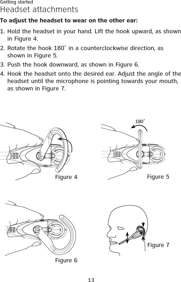 13Getting startedHeadset attachmentsTo adjust the headset to wear on the other ear:Hold the headset in your hand. Lift the hook upward, as shown in Figure 4. ǍǔǌƋin a counterclockwise direction, as shown in Figure 5.Push the hook downward, as shown in Figure 6.Hook the headset onto the desired ear. Adjust the angle of the headset until the microphone is pointing towards your mouth, as shown in Figure 7.1.2.3.4.Figure 7Figure 5ǍǔǌƋFigure 4Figure 6