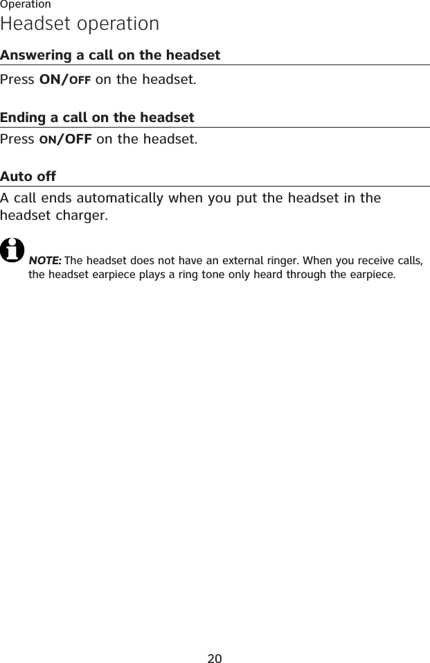 20OperationHeadset operationAnswering a call on the headsetPress ON/OFF on the headset. Ending a call on the headsetPress ON/OFF on the headset.Auto offA call ends automatically when you put the headset in the headset charger.NOTE: The headset does not have an external ringer. When you receive calls, the headset earpiece plays a ring tone only heard through the earpiece.