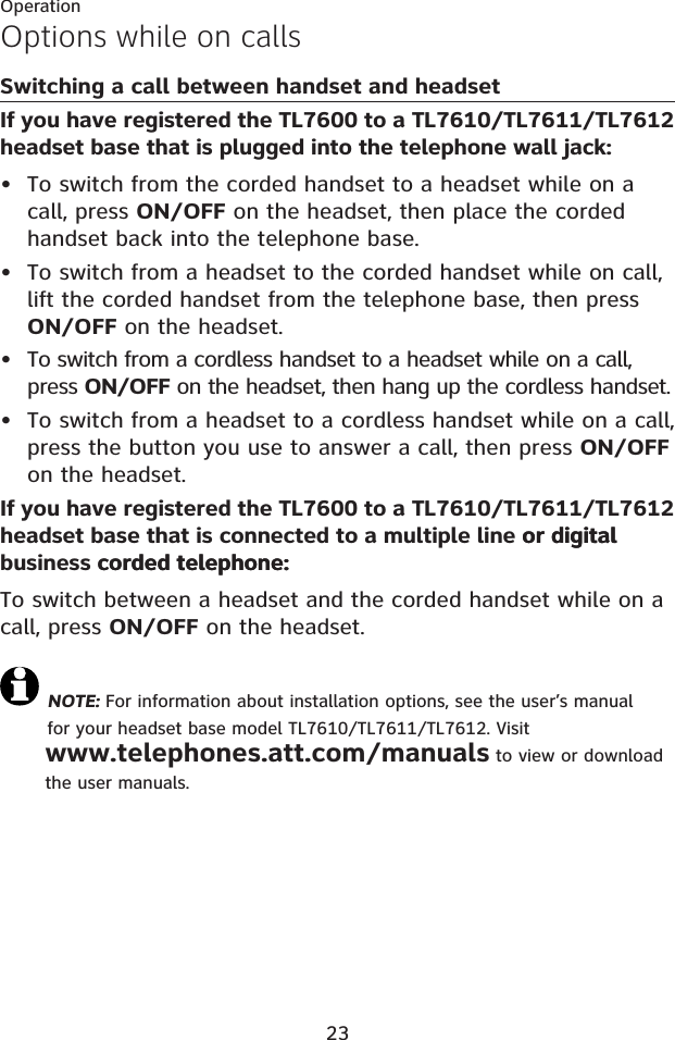 23OperationOptions while on callsSwitching a call between handset and headsetIf you have registered the TL7600 to a TL7610/TL7611/TL7612 headset base that is plugged into the telephone wall jack:To switch from the corded handset to a headset while on a call, press ON/OFF on the headset, then place the corded handset back into the telephone base.To switch from a headset to the corded handset while on call, lift the corded handset from the telephone base, then press ON/OFF on the headset.To switch from a cordless handset to a headset while on a call, press ON/OFF on the headset, then hang up the cordless handset.To switch from a headset to a cordless handset while on a call, press the button you use to answer a call, then press ON/OFFon the headset.If you have registered the TL7600 to a TL7610/TL7611/TL7612 headset base that is connected to a multiple line or digitalor digital business corded telephone:corded telephone:To switch between a headset and the corded handset while on a call, press ON/OFF on the headset.NOTE: For information about installation options, see the user’s manual for your headset base model TL7610/TL7611/TL7612. Visit www.telephones.att.com/manuals to view or download the user manuals.••••