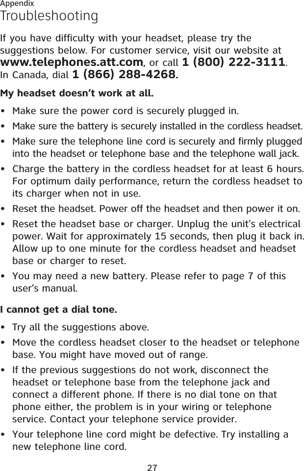 27My headset doesn’t work at all.Make sure the power cord is securely plugged in.Make sure the battery is securely installed in the cordless headset.Make sure the telephone line cord is securely and firmly plugged into the headset or telephone base and the telephone wall jack.Charge the battery in the cordless headset for at least 6 hours. For optimum daily performance, return the cordless headset to its charger when not in use.Reset the headset. Power off the headset and then power it on.Reset the headset base or charger. Unplug the unit’s electrical power. Wait for approximately 15 seconds, then plug it back in. Allow up to one minute for the cordless headset and headset base or charger to reset.You may need a new battery. Please refer to page 7 of this user’s manual.I cannot get a dial tone.Try all the suggestions above.Move the cordless headset closer to the headset or telephone base. You might have moved out of range.If the previous suggestions do not work, disconnect the headset or telephone base from the telephone jack and connect a different phone. If there is no dial tone on that phone either, the problem is in your wiring or telephone service. Contact your telephone service provider.Your telephone line cord might be defective. Try installing a new telephone line cord.•••••••••••TroubleshootingIf you have difficulty with your headset, please try the suggestions below. For customer service, visit our website at www.telephones.att.com, or call 1 (800) 222-3111.In Canada, dial 1 (866) 288-4268.Appendix