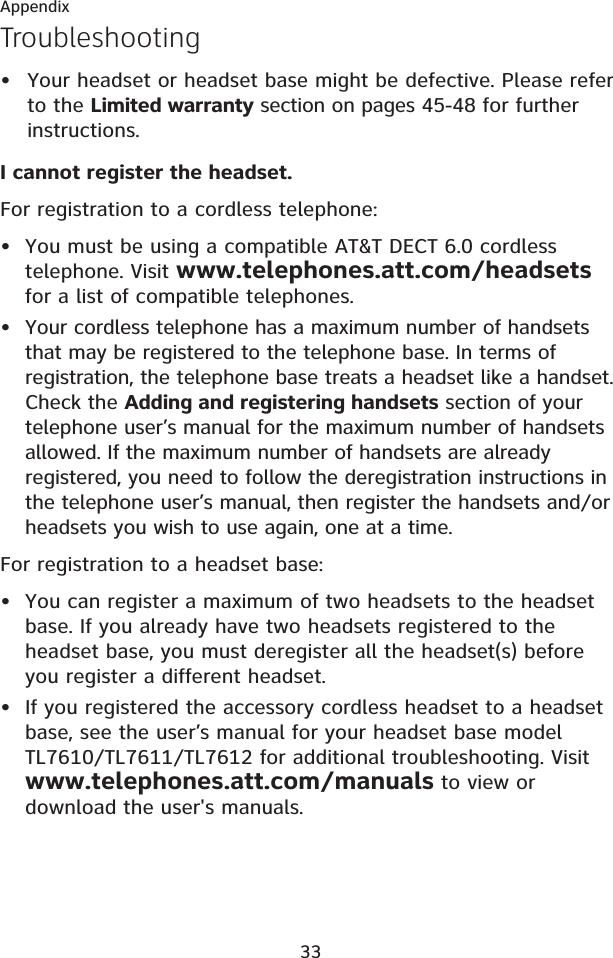 33AppendixTroubleshootingYour headset or headset base might be defective. Please refer to the Limited warranty section on pages 45-48 for further instructions.I cannot register the headset.For registration to a cordless telephone:You must be using a compatible AT&amp;T DECT 6.0 cordless telephone. Visit www.telephones.att.com/headsetsfor a list of compatible telephones.Your cordless telephone has a maximum number of handsets that may be registered to the telephone base. In terms of registration, the telephone base treats a headset like a handset. Check the Adding and registering handsets section of your telephone user’s manual for the maximum number of handsets allowed. If the maximum number of handsets are already registered, you need to follow the deregistration instructions in the telephone user’s manual, then register the handsets and/or headsets you wish to use again, one at a time.For registration to a headset base:You can register a maximum of two headsets to the headset base. If you already have two headsets registered to the headset base, you must deregister all the headset(s) before you register a different headset.If you registered the accessory cordless headset to a headset base, see the user’s manual for your headset base model TL7610/TL7611/TL7612 for additional troubleshooting. Visit www.telephones.att.com/manuals to view or download the user&apos;s manuals.•••••