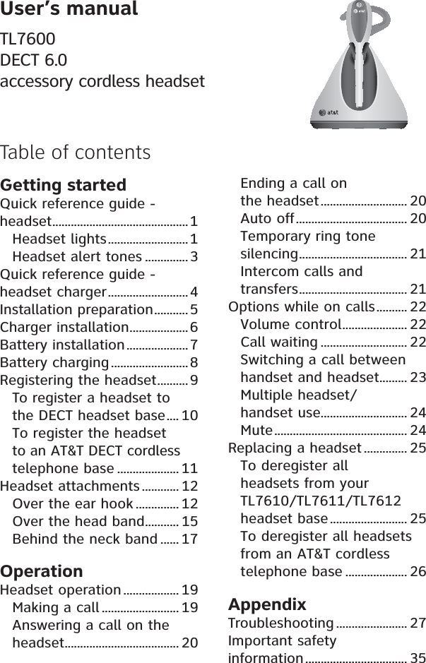 User’s manualTL7600DECT 6.0accessory cordless headset Table of contentsGetting startedQuick reference guide - headset............................................ 1Headset lights..........................1Headset alert tones ..............3Quick reference guide - headset charger.......................... 4Installation preparation........... 5Charger installation...................6Battery installation.................... 7Battery charging .........................8Registering the headset.......... 9To register a headset to the DECT headset base.... 10To register the headset to an AT&amp;T DECT cordlesstelephone base .................... 11Headset attachments............ 12Over the ear hook .............. 12Over the head band........... 15Behind the neck band ...... 17OperationHeadset operation .................. 19Making a call ......................... 19Answering a call on the headset..................................... 20Ending a call on the headset............................ 20Auto off.................................... 20Temporary ring tone silencing................................... 21Intercom calls and transfers................................... 21Options while on calls.......... 22Volume control..................... 22Call waiting ............................ 22Switching a call between handset and headset......... 23Multiple headset/handset use............................ 24Mute........................................... 24Replacing a headset .............. 25To deregister all headsets from your TL7610/TL7611/TL7612headset base......................... 25To deregister all headsets from an AT&amp;T cordless telephone base .................... 26AppendixTroubleshooting ....................... 27Important safety information................................. 35